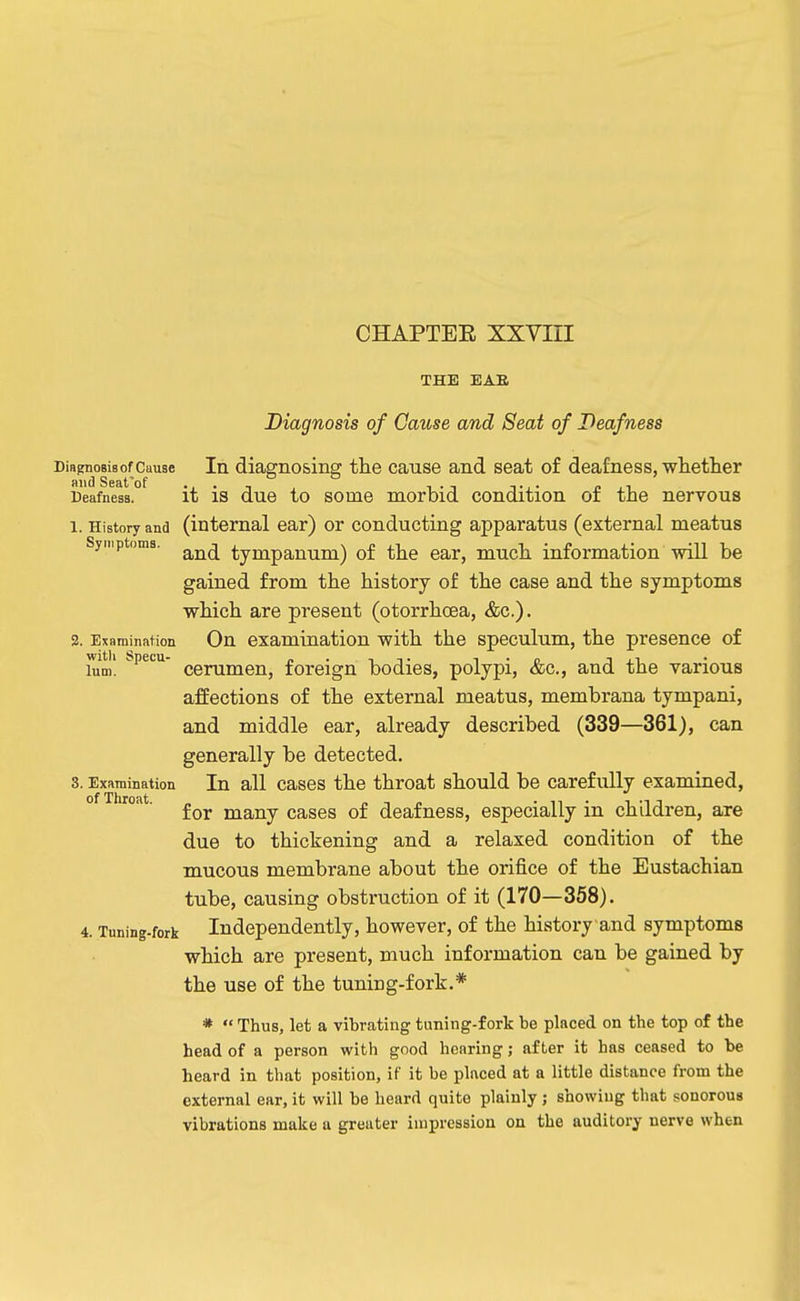 CHAPTEE XXVIII THE BAR Diagnosis of Cause and Seat of Deafness Diagnosis of Cause In diagnosing the cause and seat of deaf ness, whetlier Deafness, it is due to some morbid condition of the nervous 1. History and (internal ear) or conducting apparatus (external meatus Syriiptoms. tympanum) of the ear, much information will be gained from the history of the case and the symptoms which are present (otorrhoea, &c.). 3. Examination On examination with the speculum, the presence of him! cerumen, foreign bodies, polypi, &c., and the various affections of the external meatus, membrana tympani, and middle ear, already described (339—361), can generally be detected. 3. Examination In all cascs the throat should be carefully examined, for many cases of deafness, especially in children, are due to thickening and a relaxed condition of the mucous membrane about the orifice of the Eustachian tube, causing obstruction of it (170—358). 4. Tuning-fork Independently, however, of the history and symptoms which are present, much information can be gained by the use of the tuning-fork.* *  Thus, let a vibrating tuning-fork be placed on the top of the head of a person with good hearing; after it has ceased to be beard in that position, if it be placed at a little distance from the external ear, it will be heard quite plainly ; showing that sonorous vibrations make a greater impression on the auditory nerve when