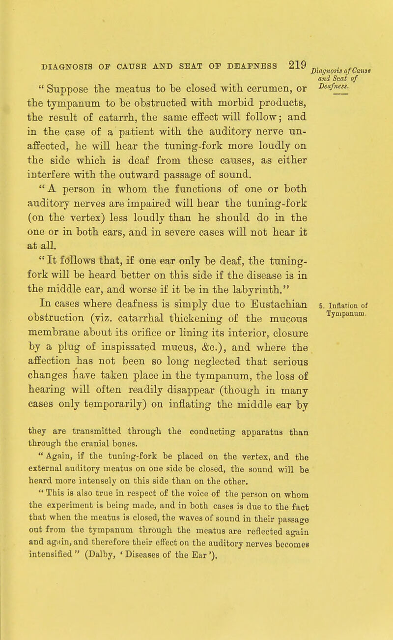  Suppose the meatus to be closed with cerumen, or the tympanum to be obstructed with morbid products, the result of catarrh, the same effect will follow; and in the case of a patient with the auditory nerve un- affected, he will hear the tuning-fork more loudly on the side which is deaf from these causes, as either interfere with the outward passage of sound. A person in whom the functions of one or both auditory nerves are impaired will hear the tuning-fork (on the vertex) less loudly than he should do in the one or in both ears, and in severe cases will not hear it at all.  It follows that, if one ear only be deaf, the tuning- fork will be heard better on this side if the disease is in the middle ear, and worse if it be in the labyrinth. In cases where deafness is simply due to Eustachian obstruction (viz. catarrhal thickening of the mucous membrane about its orifice or lining its interior, closure by a plug of inspissated mucus, &c.), and where the affection has not been so long neglected that serious changes have taken place in the tympanum, the loss of hearing will often readily disappear (though in many cases only temporarily) on inflating the middle ear by Diagnosis o f Cause and Seat of Deafness. 6. Inflation of Tynipanum. they are transmitted through the condacting apparatus than through the cranial bones.  Again, if the tuning-fork be placed on the vertex, and the external auditory meatus on one side be closed, the sound will be heard more intensely on this side than on the other.  This is also true in respect of the voice of the person on whom the experiment is being made, and in both cases is due to the fact that when the meatus is closed, the waves of sound in their passage out from the tympanum through the meatus are reflected again and agiiin, and therefore their effect on the auditory nerves becomes intensified  (Dalby, * Diseases of the Ear').