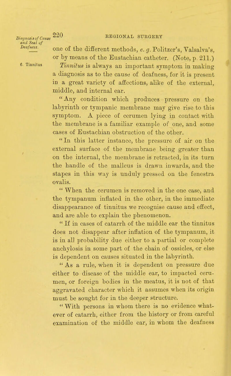 maff„on, of Cause REGIONAL SURGERY and Seat of Deafness. ^j^g different methods, e. g. Politzer's, Valsalva's, or by means of the Eustachian catheter. (Note, p. 211.) 6. Tinnitus Tinnitus is always an important symptom in making a diagnosis as to the cause of deafness, for it is present in a great variety of affections, alike of the external, middle, and internal ear. Any condition which produces pressure on the labyrinth or tympanic membrane may give rise to this symptom. A piece of cerumen lying in contact with the membrane is a familiar example or one, and some cases of Eustachian obstruction of the other.  In this latter instance, the pressure of air on the external surface of the membrane being greater than on the internal, the membrane is retracted, in its turn the handle of the malleus is drawn inwards, and the stapes in this way is unduly pressed on the fenestra ovalis.  When the cerumen is removed in the one case, and the tympanum inflated in the other, in the immediate disappearance of tinnitus we recognise cause and effect, and are able to explain the phenomenon,  If in cases of catarrh of the middle ear the tinnitus does not disappear after inflation of the tympanum, it is in all probability due either to a partial or complete anchylosis in some part of the chain of ossicles, or else is dependent on causes situated in the labyrinth.  As a rule, when it is dependent on pressure due either to disease of the middle ear, to impacted ceru- men, or foreign bodies in the meatus, it is not of that aggravated character which it assumes when its origin must be sought for in the deeper structure.  With persons in whom there is no evidence what- ever of catarrh, either from the history or from ca.reful examination of the middle ear, in whom the deafness