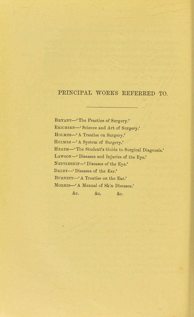 PEINCIPAL WOEKS EEFEEEED TO. Betant—' The Practice of Surgery.' Eeichsen—' ScieBce and Art of Surgery.' Holmes—' A Treatise on Surgery.* Holmes—'A System of Surgery.' Heath—' The Student's Guide to Surgical Diagnosis.' Lawson—' Diseases and Injuries of the Eye.' Nettleship—' Diseases of the Eye.' Dalbt—' Diseases of the Ear.' BiTENETT—'A Treatise on the Ear.' MoEEis—'A Manual of Skin Diseases.' &c. &c. &c.