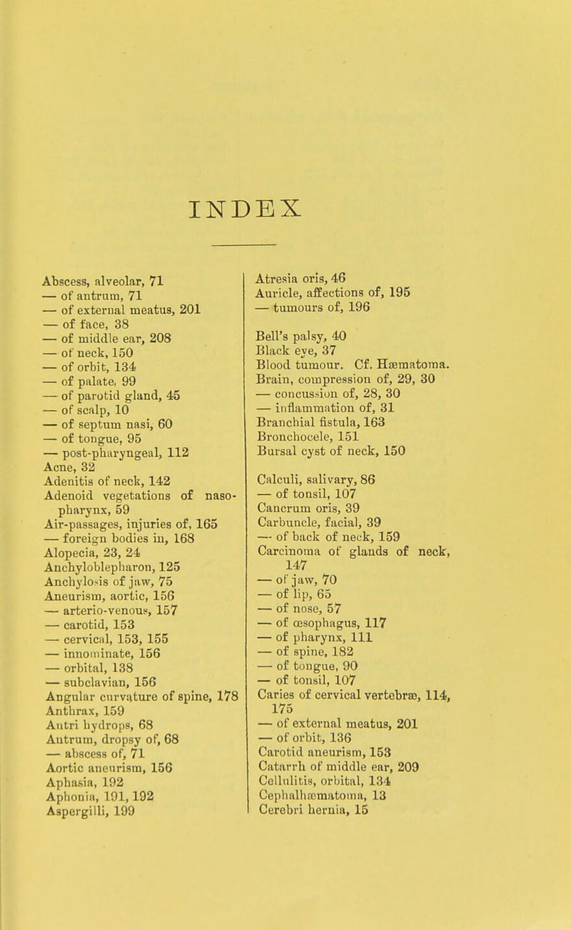 INDEX Abscess, alveolar, 71 — of antrum, 71 — of external meatus, 201 — of face, 38 — of middle ear, 208 — of neck, 150 — of orbit, 134 — of palate, 99 — of parotid gland, 45 — of scalp, 10 — of septum nasi, 60 — of tongue, 95 — post-pharyngeal, 112 Acne, 32 Adenitis of neck, 142 Adenoid vegetations of naso- pharynx, 59 Air-passages, injuries of, 165 — foreign bodies in, 168 Alopecia, 23, 24 Anchyloblepliaron, 125 Anchylosis of jaw, 75 Aneurism, aortic, 156 — arterio-venouji, 157 — carotid, 153 — cervical, 153, 155 — innominate, 156 — orbital, 138 — subclavian, 156 Angular curvature of spine, 178 Anthrax, 159 Antri hydrops, 68 Antrum, dropsy of, 68 — abscess of, 71 Aortic aneurism, 156 Aphasia, 192 Aphonia, 191,192 Atresia oris, 46 Auricle, affections of, 195 — tumours of, 196 Bell's palsy, 40 Black eye, 37 Blood tumour. Cf. HaBmatoma. Brain, compression of, 29, 30 — concussion of, 28, 30 — inflammation of, 31 Branchial fistula, 163 Bronchocele, 151 Bursal cyst of neck, 150 Calculi, salivary, 86 — of tonsil, 107 Cancrum oris, 39 Carbuncle, facial, 39 — of back of neck, 159 Carcinoma of glands of neck, 147 — of jaw, 70 — of lip, 65 — of nose, 57 — of oesophagus, 117 — of pharynx. 111 — of spine, 182 — of tongue, 90 — of tonsil, 107 Caries of cervical vertebrae, 114, 175 — of external meatus, 201 — of orbit, 136 Carotid aneurism, 153 Catarrh of middle ear, 209 Cellulitis, orbital, 134 Cephalhematoma, 13