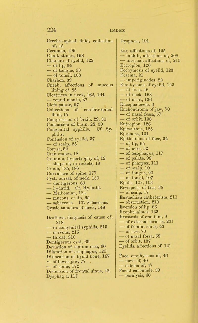 Cerebi'o-spinal fluid, collection of, 15 Cerumen, 199 Chalk-stones, 198 Chancre of eyelid, 122 — of lip, 64 — of tongue, 93 — of tonsil, 108 Charbon, 39 Cheek, affections of mucous lining of, 85 Cicatrices in neck, 162, 164 — round mouth, 37 Cleft palate, 97 Collections of cerebro-spinal fluid, 15 Compression of brain, 29, 30 Concussion of brain, 28, 30 Congenital syphilis. Cf. Sy- philis. Contusion of eyelid, 37 — of scalp, 25 Coryza, 52 Craniotabes, 18 Cranium, hypertrophy of, 19 — shape of, in rickets, 19 Croup, 185,186 Curvature of spine, 177 Cyst, bursal, of neck, 150 — dentigerous, 69 — hydatid. Cf. Hydatid. — Meibomian, 124 — mucous, of lip, 65 — sebaceous. Cf. Sebaceous. Cystic tumours of neck, 149 Deafness, diagnosis of cause of, 218 — in congenital syphilis, 215 — nervous, 215 — throat, 210 Dentigerous cyst, 69 Deviation of septum nasi, 60 Dilatation of oesophagus, 120 Dislocation of hyoid bone, 167 — of lower jaw, 77 , — of spine, 172 Distension of fmutal sinus, 42 Dyspliagia, llf Dyspnoea, 191 Ear, affections of, 195 — middle, affections of, 208 — internal, affections of, 215 Ectropion, 126 Ecchymosis of eyelid, 123 Eczema, 21 — impetiginodes, 22 Emphysema of eyelid, 123 — of face, 46 — of neck, 163 — of orbit, 136 Encephalocele, 3 Enchondroma of jaw, 70 — of nasal fossa, 57 — of orbit, 138 Entropion, 126 Epicauthus, 125 Epiphora, 131 Epithelioma of face, 34 — of lip, 65 — of nose, 52 — of oesophagus, 117 — of palate, 98 — of pharynx, 111 — of scalp, 10 — of tongue, 90 — of tonsil, 107 Epulis, 102, 103 Erysipelas of face, 38 — of scalp, 17 Eustachian catheterism, 211 — obstruction, 210 Eversion of lip, 66 Exophthalmos, 133 Exostosis of cranium, 9 — of external meatus, 201 — of frontal sinus, 43 — of jaw, 70 — of nasal fossa, 58 — of orbit, 137 Eyelids, affections of, 121 Face, emphysema of, 46 — na3vi of, 40 — oedema of, 47 Facial carbuncle, 39 — paralysis, 40
