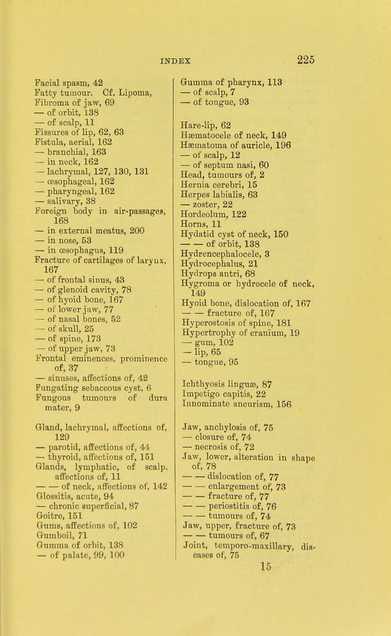 Facial spasm, 42 Fatty tumour. Cf. Lipoma, Fibroma of jaw, 69 — of orbit, 138 — of scalp, 11 Fissures of lip, 62, 63 Fistula, aerial, 162 — branchial, 163 — in neck, 162 — lachrymal, 127, 130, 131 — oesophageal, 162 — pharyngeal, 162 — salivary, 38 Foreign body in air-passages, 168 — in external meatus, 200 — in nose, 53 — in oesophagus, 119 Fracture of cartilages of larynx, 167 — of frontal sinus, 43 — of glenoid cavity, 78 — of hyoid bone, 167 — of lower jaw, 77 — of nasal bones, 52 — of skull, 25 — of spine, 173 — of upper jaw, 73 Frontal eminences, prominence of, 37 — sinuses, affections of, 42 Fungating sebaceous cyst, 6 Fungous tumours of dura mater, 9 Gland, lachrymal, affections of, 129 — parotid, affections of, 44 — thyroid, affections of, 151 Glands, lymphatic, of scalp, affections of, 11 of neck, affections of, 142 Glossitis, acute, 94 — chronic superficial, 87 Goitre, 151 Gums, affections of, 102 Gumboil, 71 Gumma of orbit, 138 — of palate, 99, 100 Gumma of pharynx, 113 — of scalp, 7 — of tongue, 93 Hare-lip, 62 Hsematocele of neck, 149 Haematoma of auricle, 196 — of scalp, 12 — of septum nasi, 60 Head, tumours of, 2 Hernia cerebri, 15 Herpes labialis, 63 — zoster, 22 Hordeolum, 122 Horns, 11 Hydatid cyst of neck, 150 of orbit, 138 Hydrencephalocele, 3 Hydrocephalus, 21 Hydrops antri, 68 Hygroma or hydrocele of neck, 149 Hyoid bone, dislocation of, 167 fracture of, 167 Hyperostosis of spine, 181 Hypertrophy of cranium, 19 — gum, 102 — lip, 65 — tongue, 95 Ichthyosis linguaj, 87 Impetigo capitis, 22 Innominate aneurism, 156 Jaw, anchylosis of, 75 — closure of, 74 — necrosis of, 72 Jaw, lower, alteration in shape of, 78 dislocation of, 77 enlargement of, 73 fracture of, 77 periostitis of, 76 tumours of, 74 Jaw, upper, fracture of, 73 tumours of, 67 Joint, tomporo-maxillary, dis- eases of, 75 15