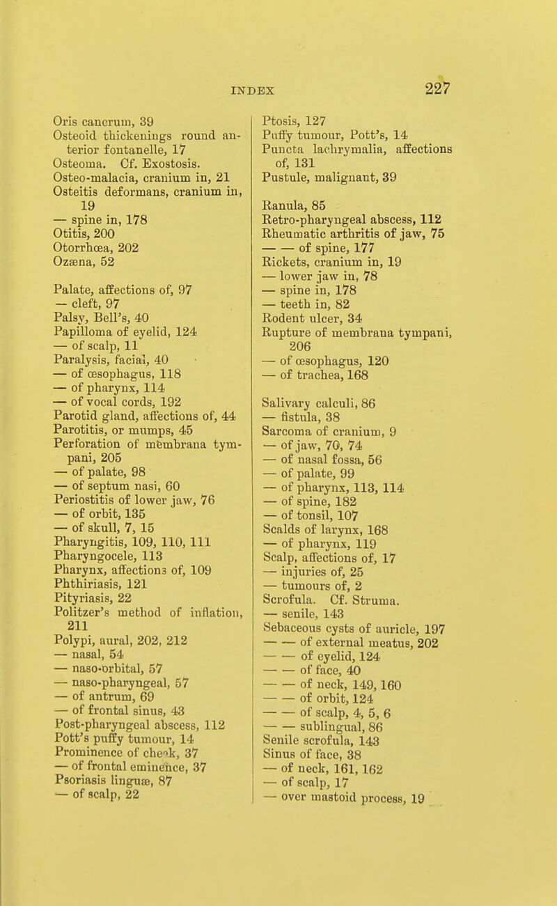 Oris cancrum, 39 Osteoid thickenings round an- terior fontanelle, 17 Osteoma. Cf. Exostosis. Osteo-malacia, cranium in, 21 Osteitis deformans, cranium in, 19 — spine in, 178 Otitis, 200 Otorrhcea, 202 Ozsena, 52 Palate, affections of, 97 — cleft, 97 Palsy, Bell's, 40 Papilloma of eyelid, 124 — of scalp, 11 Paralysis, facial, 40 — of oesophagus, 118 — of pharynx, 114 — of vocal cords, 192 Parotid gland, affections of, 44 Parotitis, or mumps, 45 Perforation of mfembrana tym- pani, 205 — of palate, 98 — of septum nasi, 60 Periostitis of lower jaw, 76 — of orbit, 135 — of skull, 7, 15 Pharyngitis, 109, 110, 111 Pharyngocele, 113 Pharynx, affections of, 109 Phthiriasis, 121 Pityriasis, 22 Politzer's method of inflation, 211 Polypi, aural, 202, 212 — nasal, 54 — naso-orbital, 57 — naso-pharyngeal, 57 — of antrum, 69 — of frontal sinus, 43 Post-pharyngeal abscess, 112 Pott's puffy tumour, 14 Prominence of che'>k, 37 — of frontal emiuehee, 37 Psoriasis linguse, 87 — of scalp, 22 Ptosis, 127 Puffy tumour. Pott's, 14 Puncta lachrymalia, affections of, 131 Pustule, malignant, 39 Ranula, 85 Retro-pharyngeal abscess, 112 Rheumatic arthritis of jaw, 75 of spine, 177 Rickets, cranium in, 19 — lower jaw in, 78 — spine in, 178 — teeth in, 82 Rodent ulcer, 34 Rupture of membraua tympani, 206 — of oesophagus, 120 — of trachea, 168 Salivary calculi, 86 — fistula, 38 Sarcoma of cranium, 9 — of jaw, 70, 74 — of nasal fossa, 56 — of palate, 99 — of pharynx, 113, 114 — of spine, 182 — of tonsil, 107 Scalds of larynx, 168 — of pharynx, 119 Scalp, affections of, 17 — injuries of, 25 — tumours of, 2 Scrofula. Cf. Struma. — senile, 143 Sebaceous cysts of auricle, 197 of external meatus, 202 of eyelid, 124 of face, 40 of neck, 149,160 of orbit, 124 of scalp, 4, 5, 6 sublingual, 86 Senile scrofula, 143 Sinus of face, 38 — of neck, 161,162 — of scalp, 17 — over mastoid process, 19