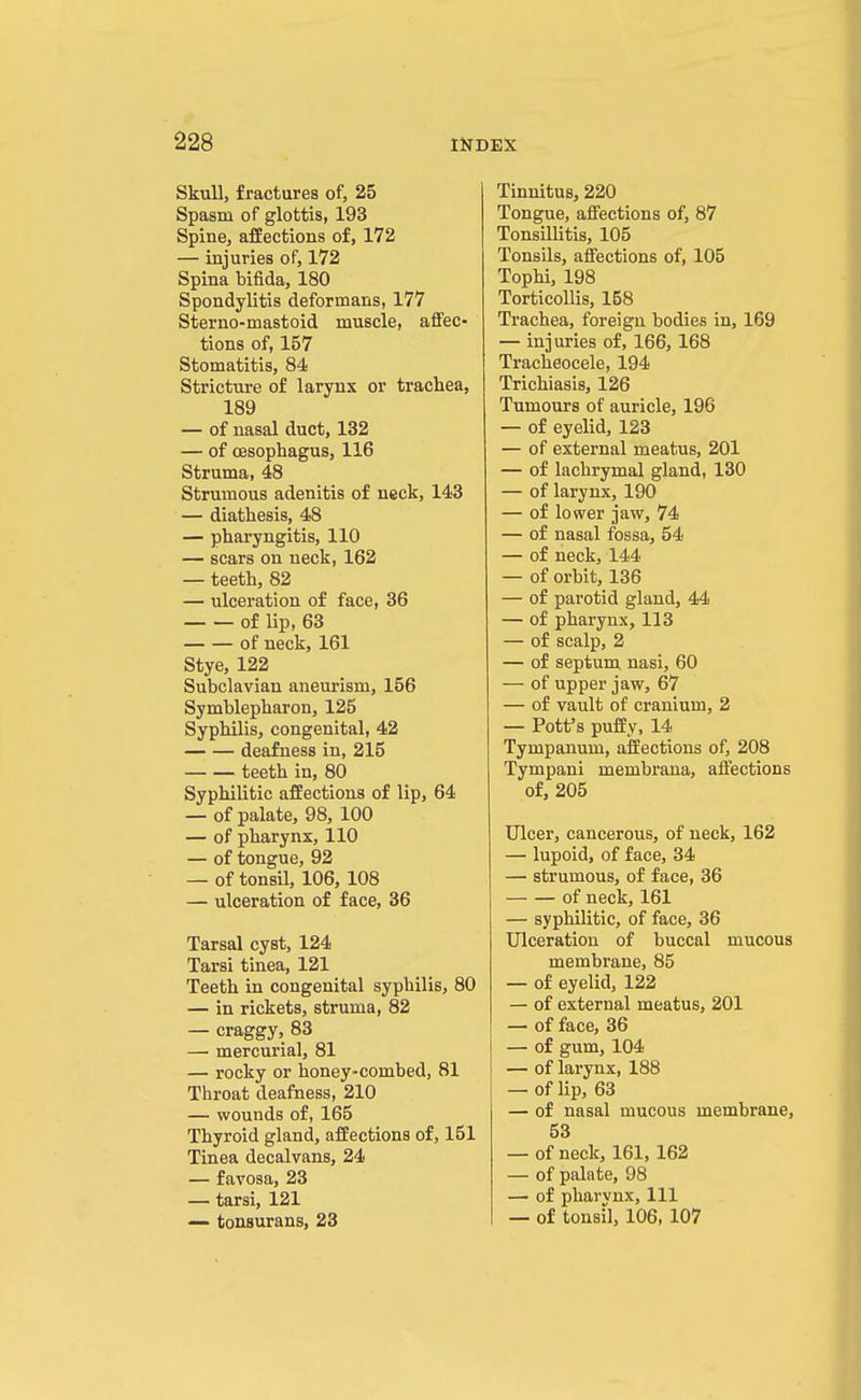 Skull, fractures of, 25 Spasm of glottis, 193 Spine, affections of, 172 — injuries of, 172 Spina bifida, 180 Spondylitis deformans, 177 Sterno-mastoid muscle, affec- tions of, 157 Stomatitis, 84 Stricture of larynx or trachea, 189 — of nasal duct, 132 — of oesophagus, 116 Struma, 48 Strumous adenitis of neck, 143 — diathesis, 48 — pharyngitis, 110 — scars on neck, 162 — teeth, 82 — ulceration of face, 36 of lip, 63 of neck, 161 Stye, 122 Subclavian aneurism, 156 Symblepharon, 125 Syphilis, congenital, 42 deafness in, 215 teeth in, 80 Syphilitic affections of lip, 64 — of palate, 98, 100 — of pharynx, 110 — of tongue, 92 — of tonsil, 106, 108 — ulceration of face, 36 Tarsal cyst, 124 Tarsi tinea, 121 Teeth in congenital syphilis, 80 — in rickets, struma, 82 — craggy, 83 — mercurial, 81 — rocky or honey-combed, 81 Throat deafness, 210 — wounds of, 165 Thyroid gland, affections of, 151 Tinea decalvans, 24 — favosa, 23 — tarsi, 121 — tonsurans, 23 Tinnitus, 220 Tongue, affections of, 87 Tonsillitis, 105 Tonsils, affections of, 105 Tophi, 198 Torticollis, 158 Trachea, foreign bodies in, 169 — injuries of, 166, 168 Tracheocele, 194 Trichiasis, 126 Tumours of auricle, 196 — of eyelid, 123 — of external meatus, 201 — of lachrymal gland, 130 — of larynx, 190 — of lower jaw, 74 — of nasal fossa, 54 — of neck, 144 — of orbit, 136 — of parotid gland, 44 — of pharynx, 113 — of scalp, 2 — of septum nasi, 60 — of upper jaw, 67 — of vault of cranium, 2 — Pott's puffy, 14 Tympanum, affections of, 208 Tympani membrana, affections of, 205 Ulcer, cancerous, of neck, 162 — lupoid, of face, 34 — strumous, of face, 36 of neck, 161 — syphilitic, of face, 36 Ulceration of buccal mucous membrane, 85 — of eyelid, 122 — of external meatus, 201 — of face, 36 — of gum, 104 — of larynx, 188 — of lip, 63 — of nasal mucous membrane, 53 — of neck, 161, 162 — of palate, 98 — of pharvnx, 111 — of tonsil, 106, 107