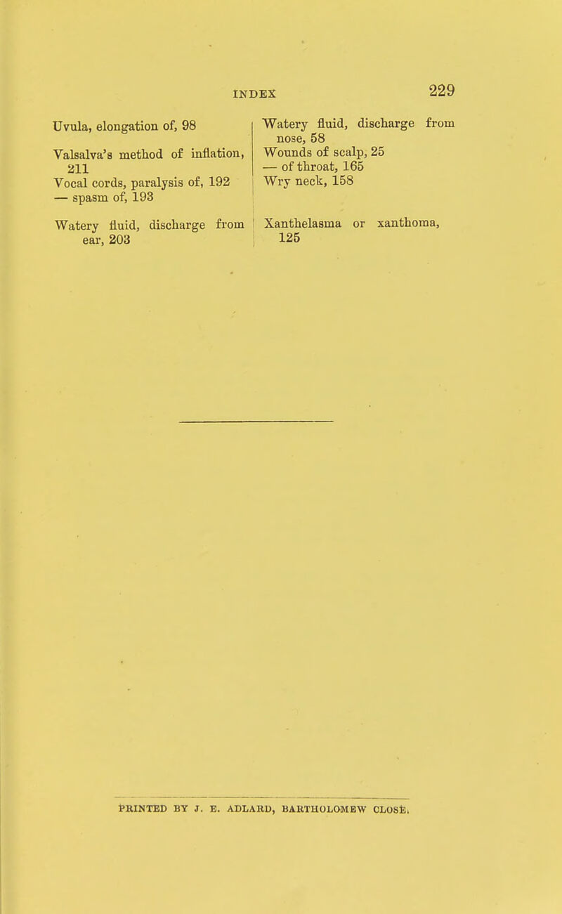 Uvula, elongation of, 98 Valsalva's metliod of inflation, 211 Vocal cords, paralysis of, 192 — spasm of, 193 Watery fluid, discharge from ear, 203 Watery fluid, discharge from nose, 58 Wounds of scalp, 25 — of throat, 165 Wry neck, 158 I Xanthelasma or xanthoma, ; 125 fRINTED BY J. B. ADLARD, BARTHOLOMEW CLOStli