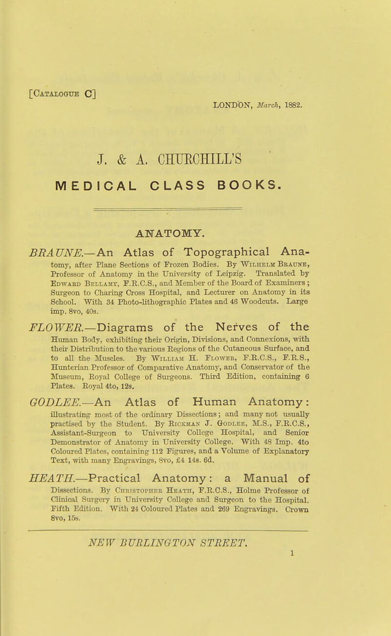 [Catalogue C] LOND'ON, March, 1882. J. & A. CHUECHILL'S MEDICAL CLASS BOOKS. AlfATOMY. BRAUNE.—An Atlas of Topographical Ana- tomy, after Plane Sections of Frozen Bodies. By Wilhelm BBAtjNE, Professor of Anatomy in the University of Leipzig. Translated by Edward Bellamy, F.R.C.S., and Member of tbe Board of Examiners ; Sm-geon to Chai-ing Cross Hospital, and Lecturer on Anatomy in its School. With 34 Photo-lithographic Plates and 46 Woodcuts. Large imp. 8vo, 40s. FLOWER.—'D'mgvsims of the Nerves of the Human Body, exhibiting their Origin, Divisions, and Connexions, -with their Distribution to the various Eegions of the Cutaneous Surface, and to all the Muscles. By William H. Flower, F.R.C.S., F.R.S., Htmterian Professor of Comparative Anatomy, and Conservator of the Museum, Eoyal College of Sm-geons. Third Edition, containing 6 Plates. Eoyal 4to, 12s. GODLEE.—An Atlas of Human Anatomy: illustrating most of the ordinary Dissections; and many not usually practised by the Student. By Eickman J. Godlee, M.S., F.E.C.S., Assistant-Surgeon to University College Hospital, and Senior Demonstrator of Anatomy in University College. With 48 Imp. 4to Coloured Plates, containing 112 Figures, and a Voliune of Explanatory Text, with many Engravings, 8vo, £4 148. 6d. HEATH.—Practical Anatomy: a Manual of Dissections. By CnuisTOPiiRu Heath, F.E.O.S., Holme Professor of Clinical Surgeiy in University CoUege and Surgeon to the Hospital. Fifth Edition. With 24 Coloured Plates and 269 Engravings. Crown 8vo, 15s. NEW BURLINGTON STREET.