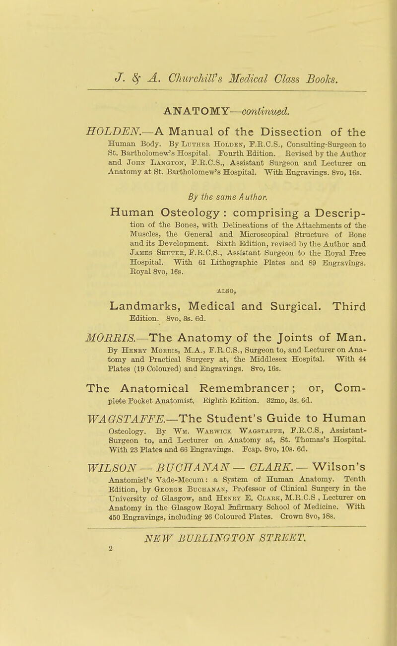 AN AT O MY—continvsd. HOLDEN.—A Manual of the Dissection of the Human Body. By Luther Holden, F.R.C.S., Consiilting-Surgeon to St. Bartholomew's Hospital. Fourth Edition. Revised by the Author and John Langton, F.E.C.S., Assistant Surgeon and Lecturer on Anatomy at St. Bartholomew's Hospital. With Engravings. 8vo, 16s. By the same A uthor. Human Osteology : comprising a Descrip- tion of the Bones, with Delineations of the Attachments of the Muscles, the General and Microscopical Structure of Bone and its Development. Sixth Edition, revised by the Author and James Shutek, F.R.C.S., Assistant Surgeon to the Royal Free Hospital. With 61 Lithographic Plates and 89 Engravings. Royal 8vo, 16s. ALSO, Landmarks, Medical and Surgical. Third Edition. 8vo, 3s. 6d. MOBMIS.—The Anatomy of the Joints of Man. By Henry Mokris, M.A., F.R.C.S., Sirrgeon to, and Lecturer on Ana- tomy and Practical Surgery at, the Middlesex Hospital. With 44 Plates (19 Coloured) and Engravings. Svo, 16s. The Anatomical Remembrancer; or, Com- plete Pocket Anatomist. Eighth Edition. 32mo, 3s. 6d. WAGSTAFFK—The Student's Guide to Human O.steology. By Wm. Warwick Wagstaffe, F.R.C.S., Assistant- Surgeon to, and Lecturer on Anatomy at, St. Thomas's Hospital. With 23 Plates and 66 Engravings. Fcap. Svo, 10s. 6d. WILSON — BUCHANAN — CLARK. —Wilson's Anatomist's Vade-Mecum: a System of Human Anatomy. Tenth Edition, by George Buchanan, Professor of Clinical Surgery in Uie University of Glasgow, and Henry E. Clark, M.R.C.S , Lecturer on Anatomy in the Glasgow Royal Inflrmary School of Medicine. With 450 Engravings, including 26 Coloured Plates. Crown Svo, 16s. NEW BURLINGTON STREET.