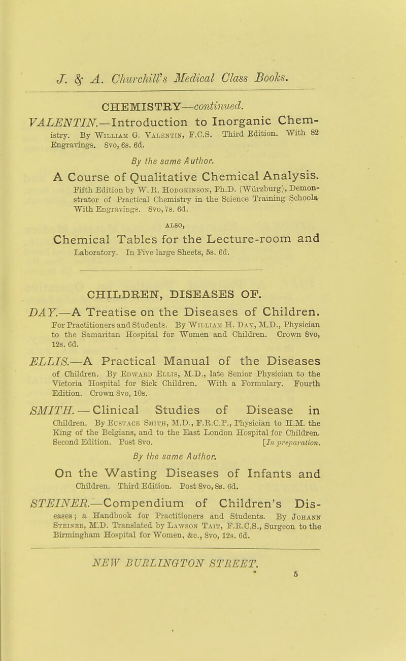 CH.'EM.lSTIiY—contmiied. VALENTIN.—Introduction to Inorganic Chem- ista-y. By William G. Valentin, P.C.S. Third Edition. With 82 Engravings. Svo, 6s. 6d. By the same Author. A Course of Qualitative Chemical Analysis. Fifth Edition by W.E. Hodgkinson, Ph.D. (Wurzbui-g), Demon- strator of Practical Chemistry in the Science Trainiag Schools, With Engravings. Svo, 7s. 6d. ALSO, Chemical Tables for the Lecture-room and Laboratory, In Five large Sheets, 5s. 6d. CHILDREN, DISEASES OP. DAY.—A Treatise on the Diseases of Children. For Practitioners and Students. By William H. Day, M.D., Physician to the Samaritan Hospital for Women and Children. Crown Svo, 128. ea. ELLIS.—A Practical Manual of the Diseases of Children. By Edward Ellis, M.D., late Senior Physician to the Victoria Hospital for Sick Children. With a Formulary. Fourth Edition. Crown Svo, 10s. SMITH. —Clinical Studies of Disease in Children. By Eustace Smith, M.D., F.R.C.P., Physician to H.M. the King of the Belgians, and to the East London Hospital for Children. Second Edition. Post Svo. [In preparation. By the same Author. On the Wasting Diseases of Infants and Children. Third Edition. Post Svo, 8s. 6d. iSTj^J/iV^Ji?.—Compendium of Children's Dis- eases ; a Handbook for Practitioners and Students. By Johann Stei.ser, M'.D. Ti-anslated by Law.son Tait, F.R.C.S., Surgeon to the Birmingham Hospital for Women, &c., Svo, 12s. 6d. NEW BURLINGTON STREET. 6