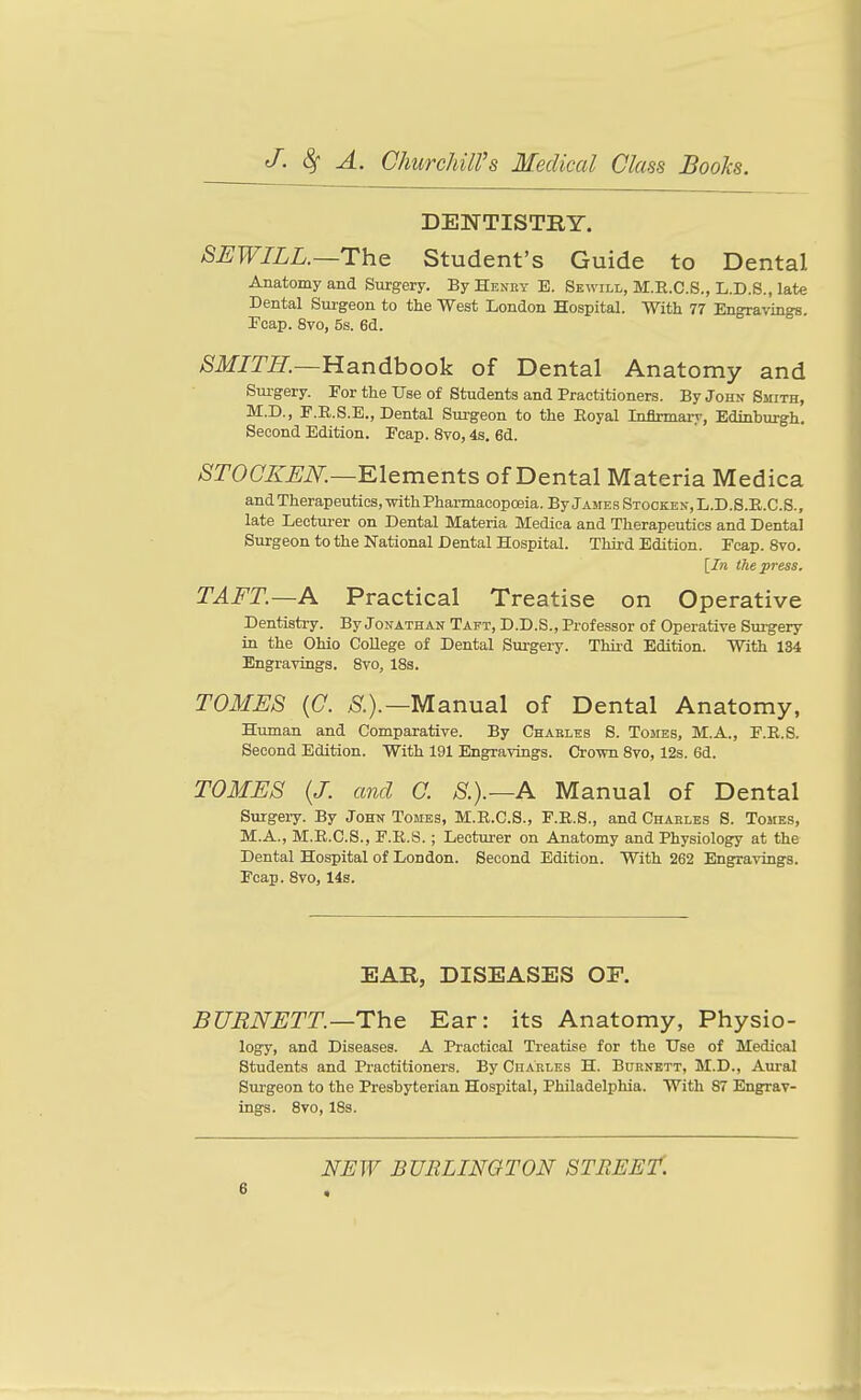 DENTISTRY. SEWILL.—The Student's Guide to Dental Anatomy and Surgery. By Henky E. Sewill, M.E.C.S., L.D.S., late Dental Surgeon to the West London Hospital. With 77 Engravings. Fcap. 8vo, 5s. 6d. ^Jfjm—Handbook of Dental Anatomy and Sm-gery. For the TTse of Students and Practitioners. By John Smith, M.D., F.B.S.E., Dental Surgeon to the Eoyal Infirmary, Edinburgh, Second Edition. Fcap. 8vo, 4s. 6d. 8T0CKEN.—^\&ments of Dental Materia Medica and Therapeutics, with Pharmacopoeia. By James Stocked, L.D.S.E.C.S., late Lecturer on Dental Materia Medica and Therapeutics and Dental Surgeon to the National Dental Hospital. Third Edition. Fcap. 8vo. [In the press. TAFT.—A Practical Treatise on Operative Dentistry. By Jonathan Taft, D.D.S., Professor of Operative Surgery in the Ohio College of Dental Surgery. Third Edition. With 134 Engravings. Svo, 18s. TOMES {0. >Sr.).—Manual of Dental Anatomy, Human and Comparative. By Chablks S. Tomes, M.A., F.E.S. Second Edition. With 191 Engravings. Crown Svo, 12s. 6d. TOMES (J. and C. S.).—A Manual of Dental Surgeiy. By John Tomes, M.R.C.S., F.E.S., and Charles S. Tomes, M.A., M.R.C.S., F.R.S. ; Lecturer on Anatomy and Physiology at the Dental Hospital of London. Second Edition. With 262 Engravings. Fcap. Svo, 14s. EAR, DISEASES OP. BURNETT.—The Ear: its Anatomy, Physio- logy, and Diseases. A Practical Treatise for the Use of Medical Students and Practitioners. By Charles H. Burnett, M.D., Am-al Surgeon to the Presbyterian Hospital, Philadelphia. With S7 Engrav- ings. Svo, ISs. NEW BURLINGTON STBEE't.