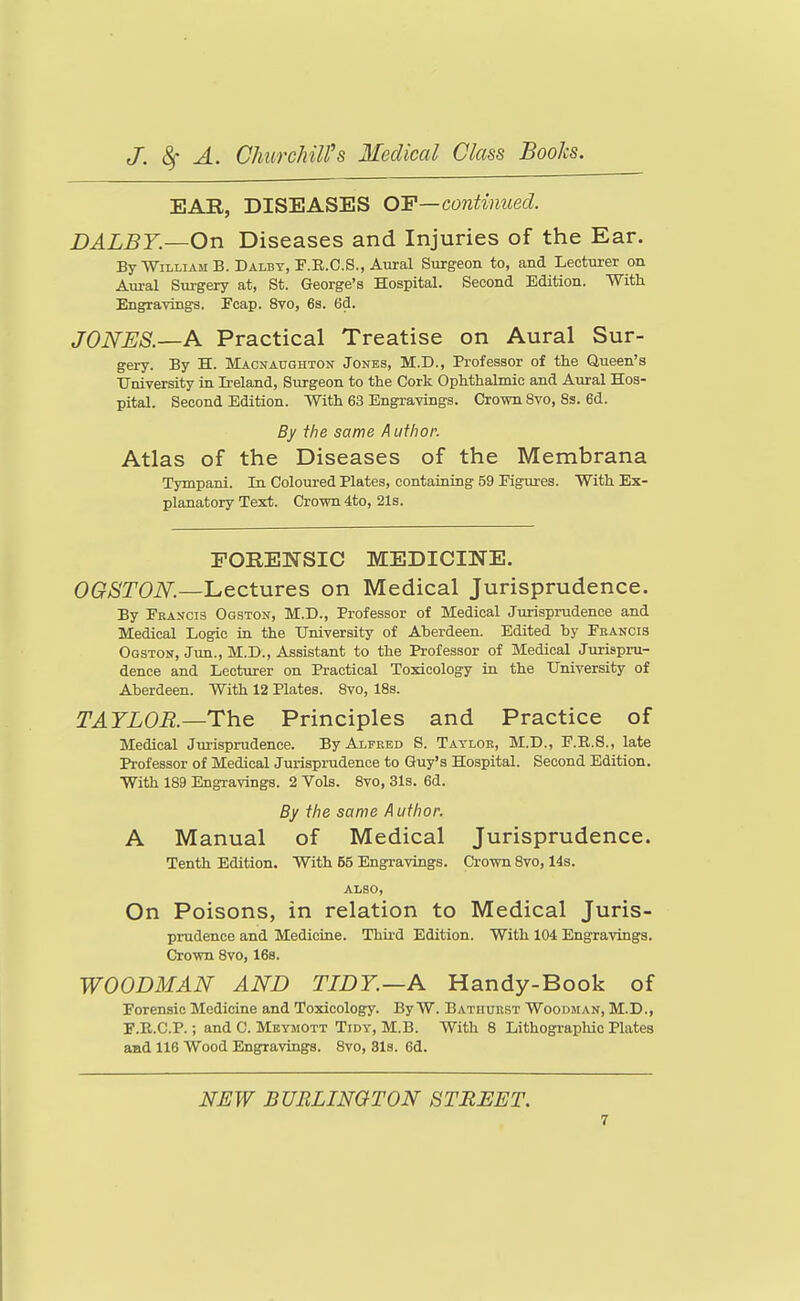 EAE, DISEASES OY—continued. DALBY—On Diseases and Injuries of the Ear. By William B.Dalbt.P.E.C.S., Aural Surgeon to, and Lecturer on Aural Surgery at, St. George's Hospital. Second Edition. With Engravings. Feap. 8vo, 6s. 6d. JONES.—A Practical Treatise on Aural Sur- gery. By H. Macnaughton Jones, M.D., Professor of the Queen's University in Ii-eland, Surgeon to the Cork Ophthalmic and Aural Hos- pital. Second Edition. With 63 Engravings. Crown 8vo, 8s. 6d. By the same A uthor. Atlas of the Diseases of the Membrana Tympani. In Coloured Plates, containing 59 Figures. With Ex- planatory Text. Cro-wn 4to, 21s. rORENSIC MEDICINE. OG^>STOiV.—Lectures on Medical Jurisprudence. By Francis Ogston, M.D., Professor of Medical Jurisprudence and Medical Logic in the University of Aberdeen. Edited by Feancis Ogston, Jun., M.D., Assistant to the Professor of Medical Jurispru- dence and Lecturer on Practical Toxicology in the University of Aberdeen. With 12 Plates. Bvo, 18s. TAYLOR.—The Principles and Practice of Medical Jurisprudence. By Alfred S. Taylor, M.D., F.R.S., late Professor of Medical Jurisprudence to Guy's Hospital. Second Edition. With 189 Engravings. 2 Vols. 8vo, 31s. 6d. By the same A uthor. A Manual of Medical Jurisprudence. Tenth Edition. With 55 Engravings. Crown 8vo, 14s. ALSO, On Poisons, in relation to Medical Juris- prudence and Medicine. Third Edition. With 104 Engravings. Crown 8vo, 16s. WOODMAN AND TIDY—A Handy-Book of Forensic Medicine and Toxicology. By W. Bathurst Woodman, M.D., F.R.C.P.; and C. Mbymott Tidy, M.B. With 8 Lithographic Plates and 116 Wood Eng^ravings. 8vo, 31s. 6d. NEW BURLINGTON STREET.