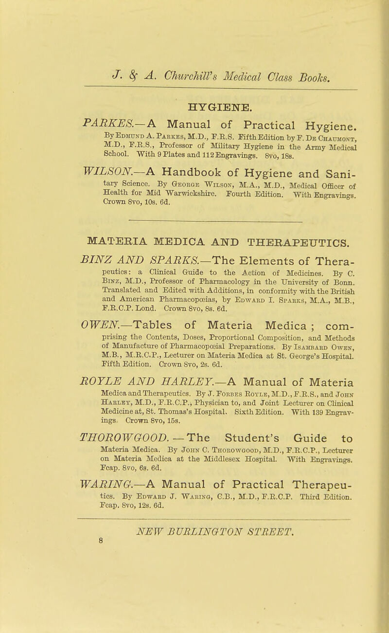 HYGIEI^E. PARKER—A Manual of Practical Hygiene. By Edmund A. Paekbs, M.D., P.E.S. FifthEdition by P. De Chaumont, M.D., E.E.S., Professor of Military Hygiene in the Army Medical School. With 9 Plates and 112 Engravings. 8vo, 18s. WILSON.—A Handbook of Hygiene and Sani- tary Science. By Geoege Wilson, M.A., M.D., Medical Officer of Health for Mid Warwickshire. Fourth Edition. With EngraTings. Cro-wn 8vo, 10s. 6d. MATERIA MEDICA AND THERAPEUTICS, BINZ AND SPARKS.—The Elements of Thera- peutics: a Clinical Guide to the Motion of Medicines. By C. BiNZ, M.D., Professor of Pharmacology in the University of Bonn. Translated and Edited -with Additions, in conformity with the British and American Pharmacopceias, by Edwabd I. Spabks, M.A., M.B., F.E.C.P. Lond. Crown 8vo, 8s. 6d. OTf^iV.—Tables of Materia Medica ; com- prising the Contents, Doses, Proportional Composition, and Methods of Manufacture of Pharmacopoeial Preparations. By Isambard Owen, M.B., M.R.C.P., Lecturer on Materia Medica at St. George's Hospital. Fifth Edition. Crown 8vo, 2s. 6d. ROYLE AND HARLEY.—A Manual of Materia Medica and Therapeutics. By J. Forbes Eoyle, M.D., F.E.S., and John Haelbt, M.D., F.E.C.P., Physician to, and Joint Lecturer on Clinical Medicine at, St. Thomas's Hospital, Sixth Edition. With 139 Engrav- ings Crown 8vo, 15s. THOROWGOOD.—The Student's Guide to Materia Medica. By John C. Thoeowgood, M.D., F.E.C.P., Lecturer on Materia Medica at the Middlesex Hospital. With Engravingrs. Fcap. 8vo, 6s. 6d. WARING.—A Manual of Practical Therapeu- tics. By Edward J. Waring, G.B., M.D., F.E.C.P. Thii-d Edition. Fcap. Svo, 12s. 6d.