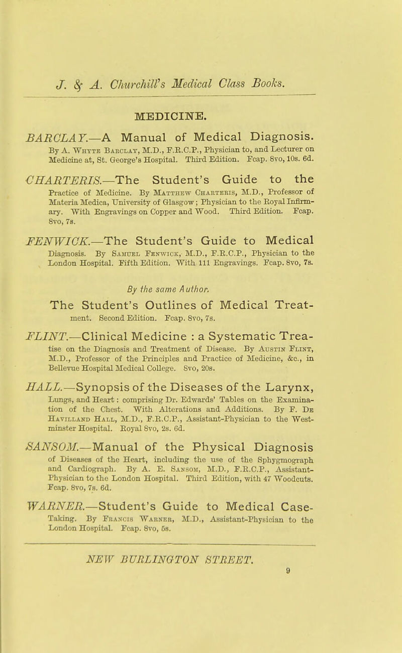MEDICINE. BARCLAY.—A Manual of Medical Diagnosis. By A. Whtte Barclay, M.D., F.E.C.P., Physician to, and Lecturer on Medicine at, St. George's Hospital. Thii-d Edition. Foap. 8vo, 10s. 6d. CHAMTJERIS.—The Student's Guide to the Practice of Medicine. By Matthew Charteris, M.D., Professor of Materia Medica, University of Glasgow; Physician to the Eoyal Inflrm- ary. With Engravings on Copper and Wood. Third Edition. Fcap. 8vo, 7s. FENWIOK.—The Student's Guide to Medical Diagnosis. By Samuel Fenwick, M.D., F.B.C.P., Physician to the London Hospital. Fifth Edition. With 111 Engravings. Fcap. 8vo, 7s. By the same A uthor. The Student's Outlines of Medical Treat- ment. Second Edition. Fcap. 8vo, 7s. FLINT.—Clinical Medicine : a Systematic Trea- tise on the Diagnosis and Treatment of Disease. By Austin Flint, M.D., Professor of the Principles and Practice of Medicine, &c., in BeUevue Hospital Medical College. 8vo, 20s. HALL.—Synopsis of the Diseases of the Larynx, Lungs, and Heart: comprising Dr. Edwards' Tables on the Examina- tion of the Chest. With Alterations and Additions. By P. Db Havilland Hall, M.D., F.R.C.P., Assistant-Physician to the West- minster Hospital. Royal 8vo, 2s. 6d. SANSOM.—Manual of the Physical Diagnosis of Diseases of the Heart, including the use of the Sphygmograph and Cardiograph. By A. E. Sansom, M.D., F.E.C.P., Assistant- Physician to the London Hospital. Third Edition, with 47 Woodcuts. Fcap. 8vo, 7s. 6d. WARNER.~^tudent's Guide to Medical Case- Taking. By Francis Warner, M.D., Assistant-Physician to the London Hospital. Fcap. 8vo, 5s. NEW BURLINGTON STREET.