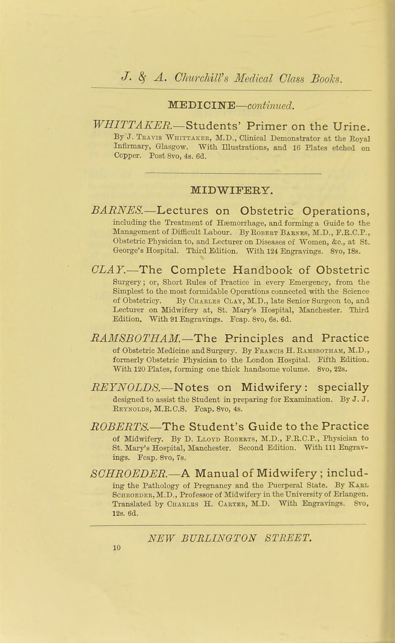 MEDICIWE—cowtaecZ. WHITTAKER.—Students' Primer on the Urine. By J. Teavis Whittaker, M.D., Clinical Demonstrator at the Eoyal Infli-mary, Glasgow. With Illustrations, and 16 Hates etched on Copper. Post 8vo, 4s. Bd. MIDWIFERY. BARNES.—Lectures on Obstetric Operations, including the Treatment of Hsemorrhage, and forming a Guide to the Management of Difficult Laboiu-. ByEoBBBT Babnbs, M.D., F.E.C.P., Obsteti-ic Physician to, and Lecturer on Diseases cx Women, &c., at St. George's Hospital. Third Edition. With 124 Engravings. 8vo, 18s. CLAY.—The Complete Handbook of Obstetric Surgery; or. Short Rules of Practice in every Emergency, from the Simplest to the most formidable Operations connected with the Science of Obstetricy. By Chaeles Clat, M.D., late Senior Surgeon to, and Lectui'er on Midwifery at, St. Mary's Hospital, Manchester. Third Edition, With 91 Engravings. Ecap. Svo, 6s. 6d. RAMSBOTHAM.—The Principles and Practice of Obstetric Medicine and Surgery. By Fbancis H. Ramsbotham, M.D., formerly Obstetric Physician to the London Hospital. Eifth Edition. With 120 Plates, forming one thick handsome volume. Svo, 22s. REYNOLDS.—Notes on Midwifery: specially designed to assist the Student in preparing for Examination. By J. J. Reynolds, M.E.C.S. Ecap. Svo, 4s. ROBERTS.—The Student's Guide to the Practice of Midwifery. By D. Lloyd Eobbrts, M.D., E.R.C.P., Physician to St. Maiy's Hospital, Manchester. Second Edition. With 111 Engrav- ings. Ecap. Svo, 7s. SGHROEDER.—A Manual of Midwifery ; includ- ing the Pathology of Pregnancy and the Puerperal State. By Kael ScHKOEDEK, M.D., Profcssor of Midwifery in the University of Erlangen. Translated by Cuaelbs H. Caktbe, M.D. With Engravings. Svo, 12s. 6d. NEW BURLINGTON STREET.