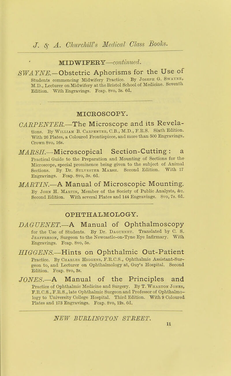 MIDWIFERY—continued. SWAYNE.—OhstQtvic Aphorisms for the Use of students conunencing Midwifery Practice. By Joseph G. Swayne, M.D., Lecturer on Midwifery at the Bristol School of Medicine. Seventh Edition. With Engravings. Fcap. 8vo, 3s. 6d. MICROSCOPY. CARPENTER.—The Microscope and its Revela- tions. By William B. Carpenter, C.B., M.D., E.E.S. Sixth Edition. With 26 Plates, a Coloured Frontispiece, and more than 500 Engravings. Crown 8vo, 16s. ir4i2>S^.—Microscopical Section-Cutting: a Pi-actical Guide to the Preparation and Mounting of Sections for the Microscope, special prominence heing given to the subject of Animal Sections. By Dr. Sylvester Mabsh. Second Edition. With 17 Engravings. Ecap. 8vo, 3s. 6d. MARTIN.—A Manual of Microscopic Mounting. By John H. Martin, Member of the Society of Public Analysts, &c. Second Edition. With several Plates and 144 Engravings. Svo, 7s. 6d. OPHTHALMOLOGY. DAGUENET.—A Manual of Ophthalmoscopy for the Use of Students. By Dr. Daguenet. Translated by C. S. Jeaffeeson, Surgeon to the Newcastle-on-Tyne Eye Infirmary. With Engravings. Fcap. Svo, 5s. HIGGENS.—Hints on Ophthalmic Out-Patient Practice. By Charles Higgbns, F.R.C.S., Ophthalmic Assistant-Sur- geon to, and Lecturer on Ophthalmology at, Guy's Hospital. Second Edition. Fcap. Svo, 3s. JONES.—A Manual of the Principles and Practice of Ophthalmic Medicine and Surgery. By T. Wharton Jones, r.P.,.C.8., F.R.S., late Ophthalmic Surgeon and Professor of Ophthalmo- logy to University College Hospital. Tlurd Edition. With 9 Colom-ed Plates and 173 Engravings. Fcap. Svo, 12s. 6d. NEW BURLINGTON STREET. a