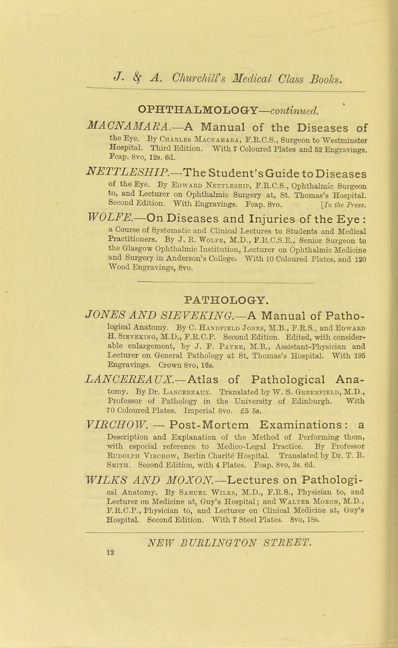 OPHTH ALMOLO GY—continued. MACNAMARA.~A Manual of the Diseases of the Eye. By Charles Macnamaea, P.E.C.S., Surgeon to 'Westminster Hospital. Third Edition. With 7 Coloured Plates and 52 Engravings. Ecap. 8vo, 12s. 6d. NETTLESHIP.—rh& Student's Guide to Diseases of the Eye. By Edward Nettleship, P.R.C.S., Ophthalmic Surgeon to, and Lecturer on Ophthalmic Surgery at, St. Thomas's Hospital. Second Edition. With Engravings. Fcap. 8vo. [In Ihe Press. WOLFE.—On Diseases and Injuries of the Eye : a Course of Systematic and Clinical Lectures to Students and Medical Practitioners. By J. R. Wolfe, M.D., F.K.C.S.E., Senior Surgeon to the Glasgow Ophthalmic Institution, Lectui-er on Ophthalmic Medicine and Surgery in Anderson's CoUege. With 10 Coloured Plates, and 120 Wood Engravings, 8vo. PATHOLOGY. JONES AND SIEVEKING.—A Manual of Patho- logical Anatomy. By C. Handfield Jones, M.B., F.E.S., and Edward H. SiBVEKiNG, M.D., F.R.C.P. Second Edition. Edited, with consider- able enlargement, by J. F. Payne, M.B., Assistant-Physician and Lecturer on General Pathology at St. Thomas's Hospital. With 195 Engravings. Crown Svo, 16s. LANCEREAUX.—Atlas of Pathological Ana- tomy. By Dr. Lancbreaux. Translated by W. S. Greenfield, M.D., Professor of Pathology in the University of Edinburgh. With 70 Coloured Plates. Imperial Svo. £5 5s. FlflOffOTF. — Post-Mortem Examinations: a Description and Explanation of the Method of Performing them, with especial reference to Medico-Legal Practice. By Professor Rudolph Virchow, Berlin Charite Hospital. Translated by Dr. T. B. Smith. Second Edition, with 4 Plates. Ecap. Svo, 3s. 6d. WILKS AND MOXON—'Lectures on Pathologi- cal Anatomy. By Samuel Wilks, M.D., F.R.S., Physician to, and Lecturer on Medicine at, Guy's Hospital; and Walter Moxon, M.D., F.R.C.P., Physician to, and Lecturer on Clinical Medicine at, Guy's Hospital. Second Edition. With 7 Steel Plates. Svo, 18s. NEW BURLINGTON STREET.