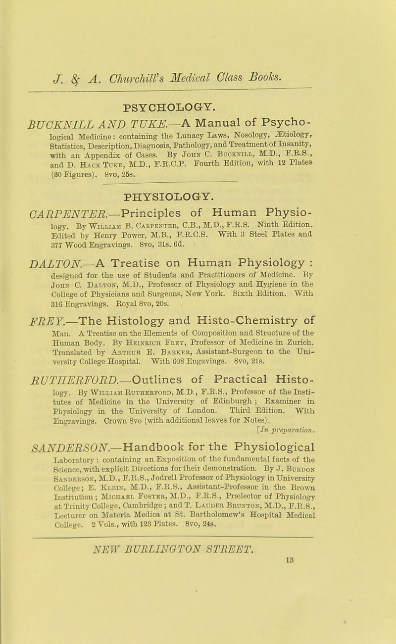PSYCHOLOGY. BUGKNILL AND TUKE.—A Manual of Psycho- logical Medicine: containing the Lunacy Laws, Nosology, etiology. Statistics, Description, Diagnosis, Pathology, and Treatment of Insanity, ■with an Appendix of Cases. By John C. Bucknill, M.D., F.R.S., and D. Hack Toke, M.D., F.E.C.P. Fourth Edition, with 12 Plates (30 Figures). 8vo, 2Bs. PHYSIOLOGY. CARPENTER.—Vvinci^les of Human Physio- logy. By William B. Caepenter, C.B., M.D., F.R.S. Ninth Edition. Edited by Henry Power, M.B., F.R.C.8. With 3 Steel Plates and 377 Wood Engravings. 8vo, 31s. 6d. DALTON.—A Treatise on Human Physiology : designed for the use of Students and Practitioners of Medicine. By John C. Dalton, M.D., Professor of Physiology and Hygiene in the College of Physicians and Surgeons, New York. Sixth Edition. With 316 Engravings. Eoyal 8vo, 20s. FREY.—The Histology and Histo-Chemistry of Man. A Treatise on the Elements of Composition and Structui-e of the Human Body. By Heinbich Feet, Professor of Medicine in Zurich. Translated by Arthur E. Baekbr, Assistant-Surgeon to the Uni- versity College Hospital. With 608 Engavings. Svo, 21s. RUTHERFORD.—Outlines of Practical Histo- logy. By William Edthbbfoed, M.D., F.B.S., Professor of the Insti- tutes of MedioLae in the University of Edinburgh ; Esaminer in Physiology in the University of London. Third Edition. With Engravings. Crown Svo (with additional leaves for Notes). [In preparation. SANDERSON.—Handhoo'k for the Physiological Laboratory : containing an Exposition of the fundamental facts of the Science, with explicit Directions for their demonstration. By J. Bordon Sanderson, M.D., F.R.S., Jodrell Professor of Physiology in University College; E. Klein, M.D., F.R.S., Assistant-Professor in the Brown Institution; Michael Foster, M.D., P.R.S., Praslector of Physiology at Trinity College, Cambridge ; and T. Laudee Brunton, M.D., F.E.8., Lecturer on Materia Medica at St. Bai-tholomew's Hospital Medical College. 2 Vols., with 123 Plates. Svo, 248. NEW BURLINGTON STREET.