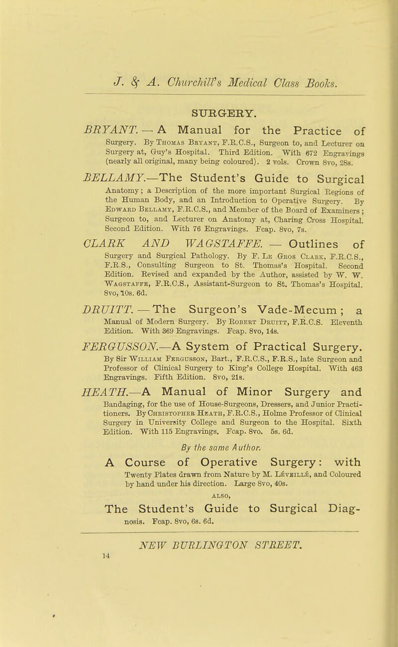 SURGERY. BRYANT. —A Manual for the Practice of Surgery. By Thomas Bbyant, F.B.C.S., Surgeon to, and Lecturer on Surgery at, Guy's Hospital. Third Edition. With 672 Engravings (nearly all original, many being coloured). 2 vols. Crown 8vo, 28s. BELLAMY.—Th.& Student's Guide to Surgical Anatomy; a Description of the more important Surgical Eegions of the Human Body, and an Introduction to Operative Surgery. By Edwaed Bkllamt, F.E.C.S., and Member of the Board of Examiners ; Surgeon to, and Lecturer on Anatomy at, Charing Cross Hospital Second Edition. With 76 Engravings. Pcap. 8vo, 7s. CLARK AND WAGSTAFFE. — Outlines of Surgery and Surgical Pathology. By F. Le Geos Clabk, F.E.C.S., F.E.S., Consulting Surgeon to St. Thomas's Hospital. Second Edition. Eevised and expanded by the Author, assisted by W. W. Wagstaffe, F.E.C.S., Assistant-Sm-geon to St. Thomas's Hospital. 8vo, 10s. 6d. DRUITT.—Th^ Surgeon's Vade-Mecum; a Manual of Modern Surgery. By Egbert Deditt, F.E.C.S. Eleventh Edition. With 369 Engravings. Fcap. 8vo, 14s. FERGUSSON.—A System of Practical Surgery. By Sir William Fbegosson, Bart., F.E.C.S., F.E.S., late Surgeon and Professor of Clinical Surgery to King's College Hospital. With 463 Engravings. Fifth Edition. 8vo, 2l8. HEATH.—A Manual of Minor Surgery and Bandaging, for the use of House-Surgeons, Dressers, and Jimior Practi- tioners. By Christopher Heath, F.E.C.S., Hohne Professor of Clinical Surgery in University College and Surgeon to the Hospital. Sixth Edition. With 115 Engravings, Fcap. 8vo. 5s. 6d. By the same Author. A Course of Operative Surgery: with Twenty Plates drawn from Nature by M. Levbille, and Coloured by hand under his direction. Large 8vo, 40s. also. The Student's Guide to Surgical Diag- nosis. Fcap. 8vo, 6s. 6d. NEW BURLINGTON STREET,