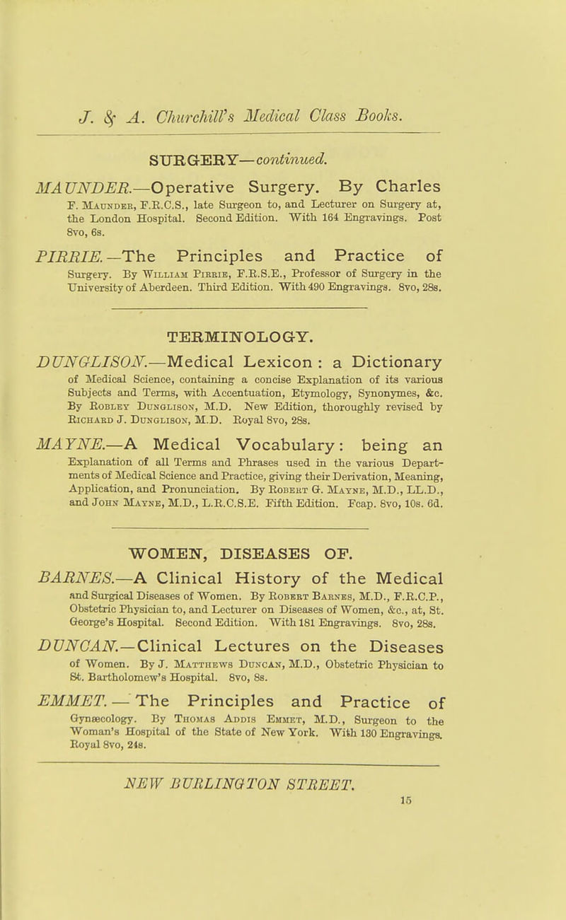 SURGERY— continued. MAUNDER.—Operative Surgery. By Charles F. MAnNDER, F.R.C.S., late Surgeon to, and Lecturer on Surgery at, the London Hospital. Second Edition. Witli 164 Engravings. Post Svo, 6s. PJBRIE.—The Principles and Practice of Svirgery. By William Pikkib, F.R.S.E., Professor of Surgery in the University of Aberdeen. Third Edition. With 490 Engravings. Svo, 28s. TERMINOLOGY. DUNGLISOK—Medical Lexicon : a Dictionary of Medical Science, containing a concise Explanation of its various Subjects and Terms, -with Accentuation, Etymology, Synonymes, &c. By EoBLEY DuNGLisoN, M.D. New Edition, thoroughly revised by EiCHAED J. DuNGLisoN, M.D. Eoyal Svo, 28s. MATNE.—A Medical Vocabulary: being an Explanation of all Terms and Phrases used in the various Depart- ments of Medical Science and Practice, giving their Derivation, Meaning, Application, and Pronunciation. By Eobekt G. Mayne, M.D., LL.D., and John Mayne, M.D., L.E.C.S.E. Fifth Edition. Foap. Svo, 10s. 6d. WOMEN, DISEASES OP. BARNES.—A Clinical History of the Medical and Surgical Diseases of Women. By Eobbet Barnes, M.D., F.E.C.P., Obstetric Physician to, and Lecturer on Diseases of Women, &c., at, St. George's Hospital. Second Edition. With 181 Engravings. Svo, 2Ss. Z)C7iV(7.4iV.—Clinical Lectures on the Diseases of Women. By J. Matthevts Duncan, M.D., Obstetric Physician to St. Bartholomew's Hospital. Svo, 8s. EMMET. —The Principles and Practice of Gynaecology. By Thomas Addis Emmet, M.D., Surgeon to the Woman's Hospital of the State of New York. With 130 Engravings. Eoyal Svo, 24s. NEW BURLINGTON STREET.