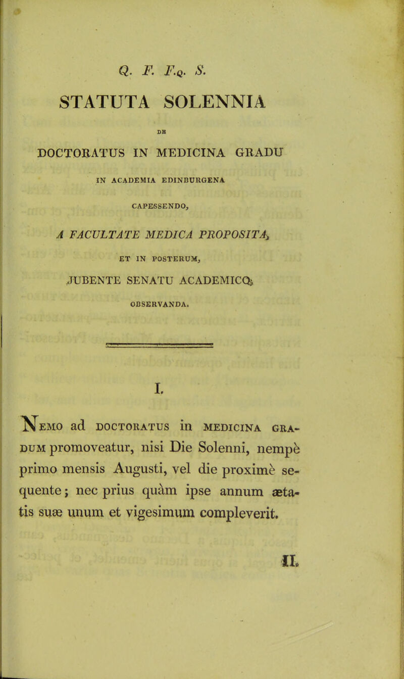 Q. F. F.q. S. STATUTA SOLENNIA DR DOCTORATUS IN MEDICINA GRADU IN ACADEMIA EDINBURGENA CAPESSENDO, A FACULTATE MEDIC A PROPOSITA, ET IN POSTERUM, JUBENTE SENATU ACADEMICQ* OBSERVANDA. I. Nemo ad doctoratus in medicina gra- dum promoveatur, nisi Die Solenni, nempk primo mensis Augusti, vel die proximo se- quente; nec prius quam ipse annum aeta- tis suae unum et vigesimum compleverit. II.