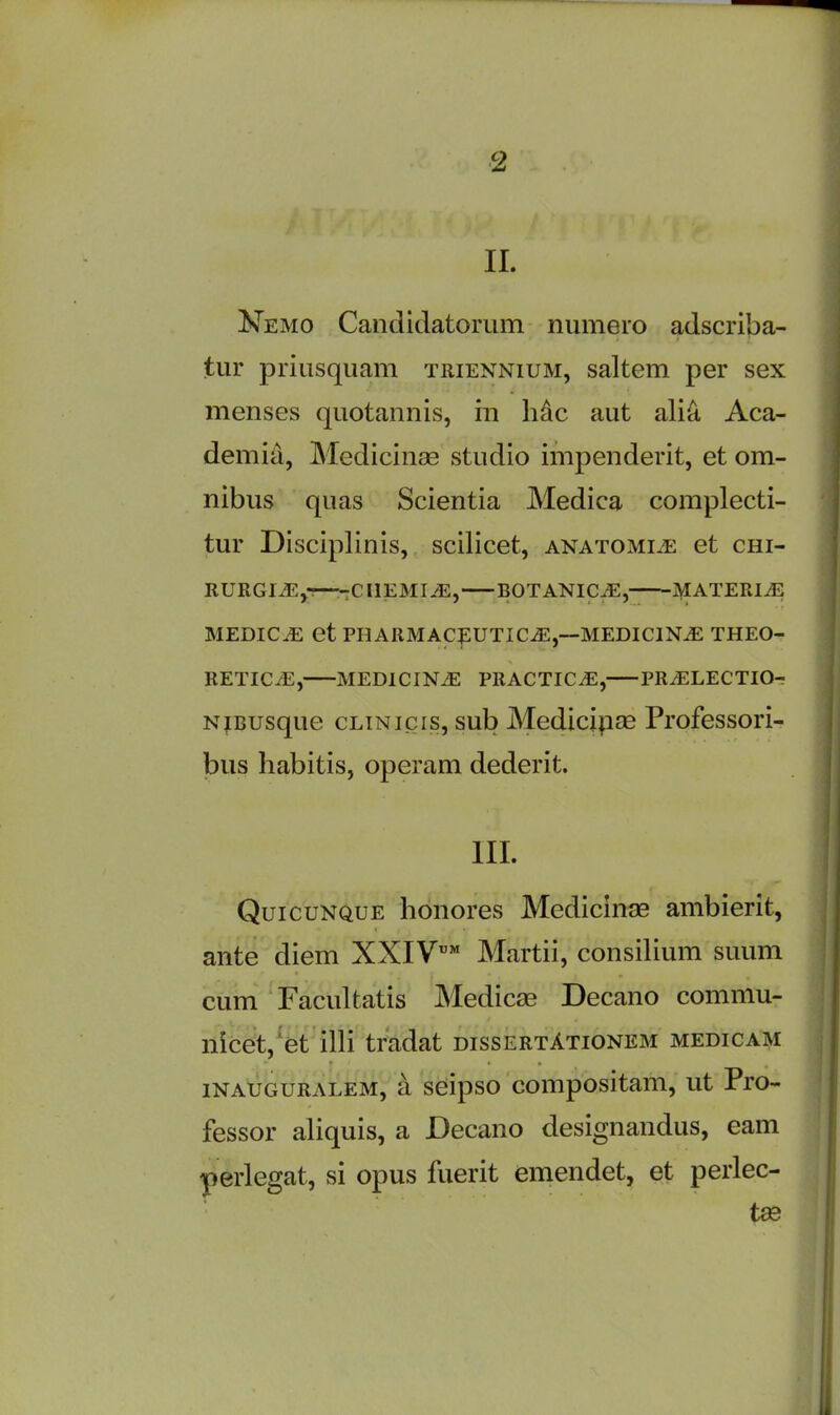 II. Nemo Candidatorum numero adscriba- tur priusquam triennium, saltern per sex menses quotannis, in Me aut alia Aca- demia, Medicinae studio impendent, et om- nibus quas Scientia Medica complecti- tur Disciplinis, scilicet, anatomise et chi- RURGI.E,-—-CHEMISE, BOTANICiE, MATERIAL MEDICiE et PHARMACEUTICS,—MEDICINiE THEO- RETICS, MEDICINE PRACTICE, PRSLECTIO- Nmusque clinicis, sub Medicinae Professori- bus habitis, operam dederit. III. Quicunque honores Medicinae ambierit, ante diem XXIV™ Martii, consilium suum cum Facultatis Medicae Decano comniu- nicet, et illi tradat dissertAtionem medicam inauguralem, a seipso compositam, ut Pro- fessor aliquis, a Decano designandus, earn perlegat, si opus fuerit emendet, et perlec- tae