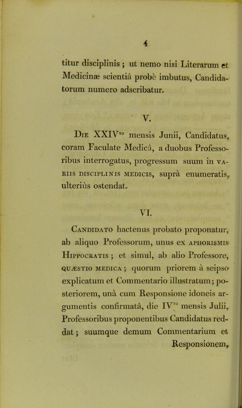 titur disciplinis ; ut nemo nisi Literarum et Medicinae scienti& probe imbutus, Candida^ torum numero adscribatur. ' V. Die XXIVto mensis Junii, Candidatus, coram Faculate MedicA, a duobus Professo- ribus interrogate, progressum suum in va- riis disciplinis medicis, supra enumeratis, ulteriiis ostendat. VI. Candidato hactenus probato proponatur, ab aliquo Professorum, unus ex aphorismis PIippocratis ; et simul, ab alio Professore, QUiESTio medica ; quorum priorem a seipso explicatum et Commentario illustratum; po- steriorem, una cum Responsione idoneis ar- gumentis confirmat^, die IV10 mensis Julii, Professoribus proponentibus Candidatus red- dat; suumque demum Commentarium et Responsionem,