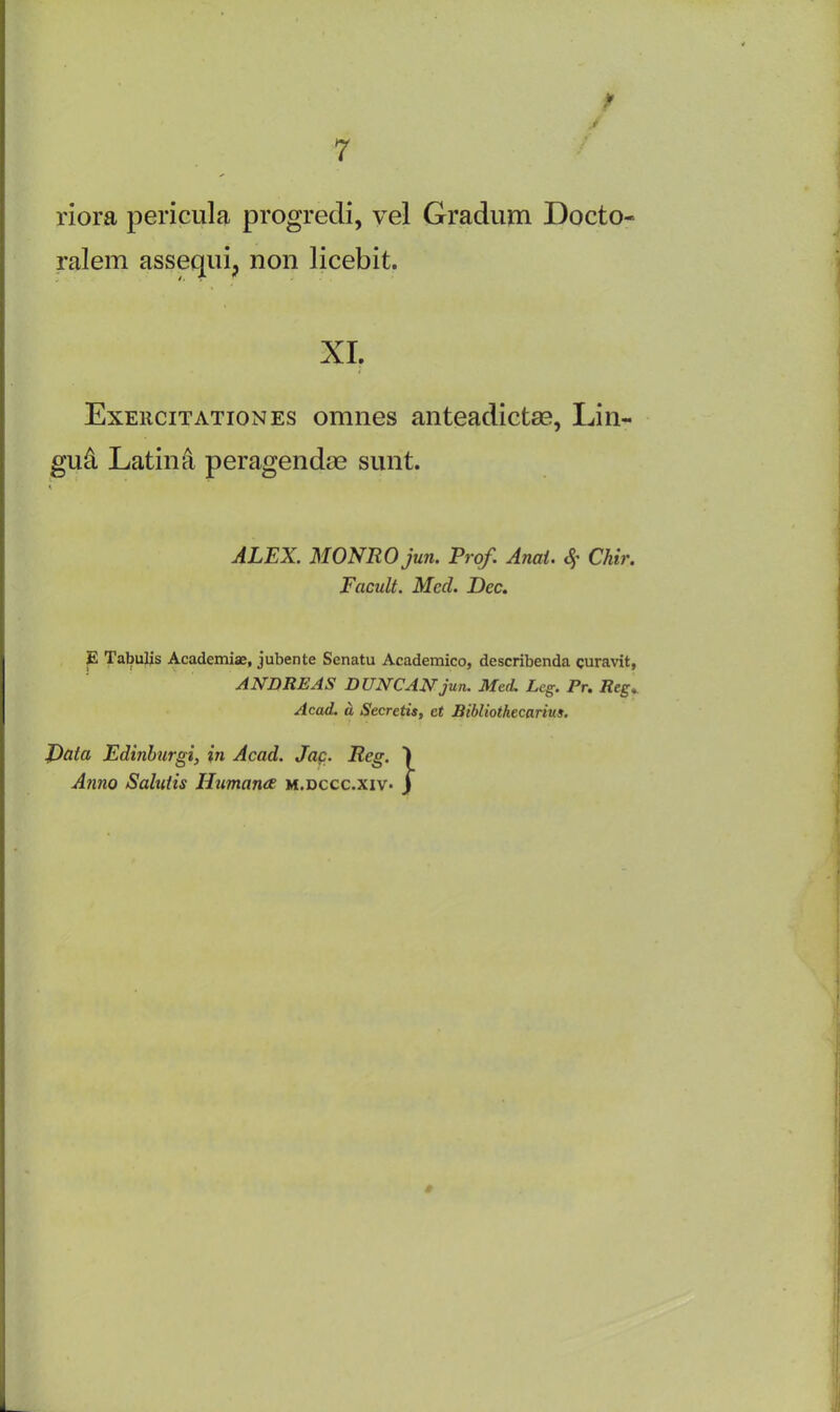 / riora pericula progredi, vel Gradum Docto- ralem assequi, non licebit. XI. Exeucitationes omnes anteadictse, Lin- gua Latina peragendae sunt. ALEX. MONRO jun. Prof. Anai. 4’ Chi)'. Facult. Med. Dec. E Tabulis Academiae, jubente Senatu Academico, describenda curavit, ANDREAS DUNCAN jun. Med. Leg. Pr. Reg.. Acad, a Secretis, ct Bibliothecarius. J)ata Edinburgi, in Acad. Jac. Reg. Anno Salutis Humana m.dccc.xiv- }