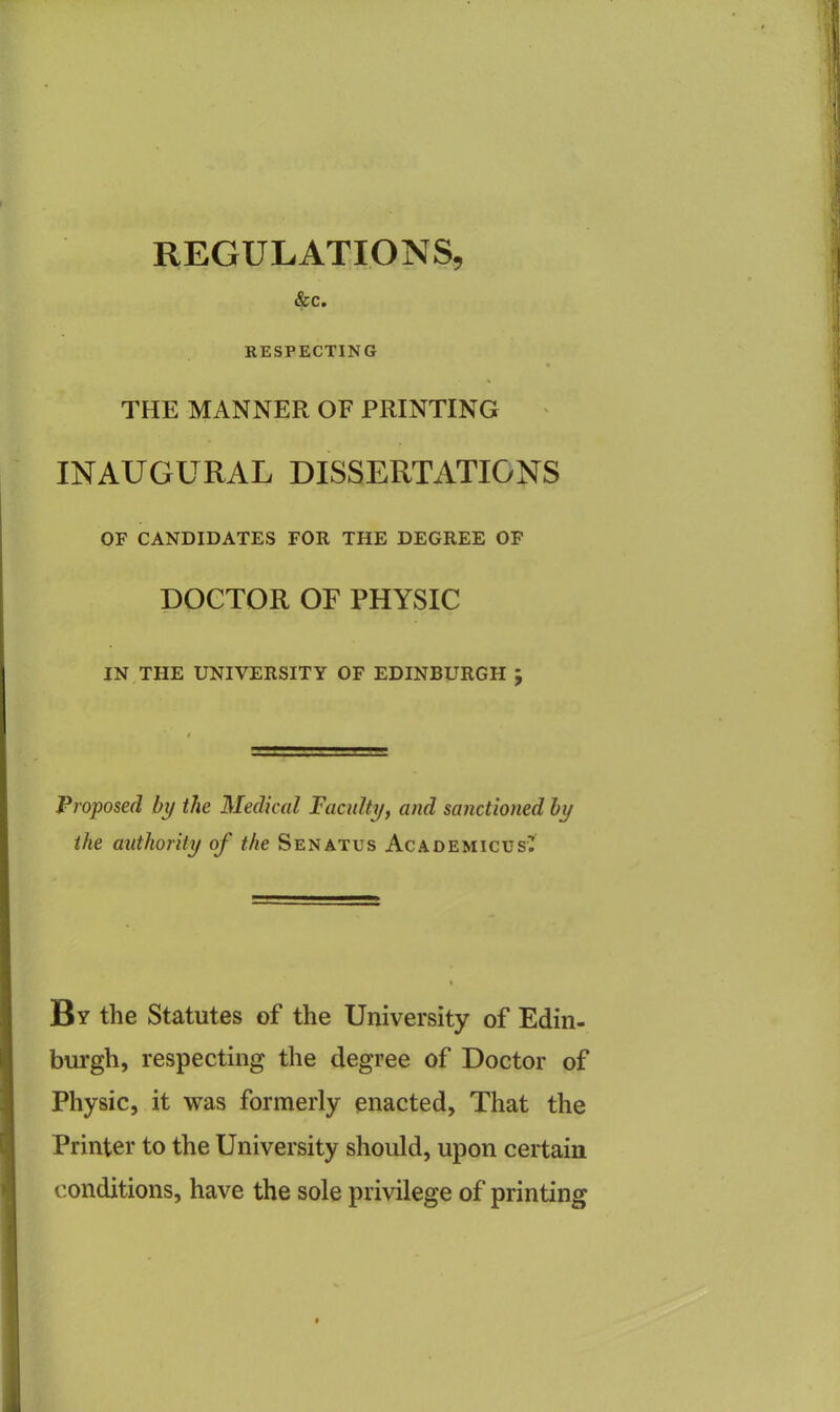 REGULATIONS, &c. RESPECTING % THE MANNER OF PRINTING INAUGURAL DISSERTATIONS OF CANDIDATES FOR THE DEGREE OF DOCTOR OF PHYSIC IN THE UNIVERSITY OF EDINBURGH ; Proposed bp the Medical Faculty, and sanctioned by the authority of the Senatus AcademicusC By the Statutes of the University of Edin- burgh, respecting the degree of Doctor of Physic, it was formerly enacted, That the Printer to the University should, upon certain conditions, have the sole privilege of printing