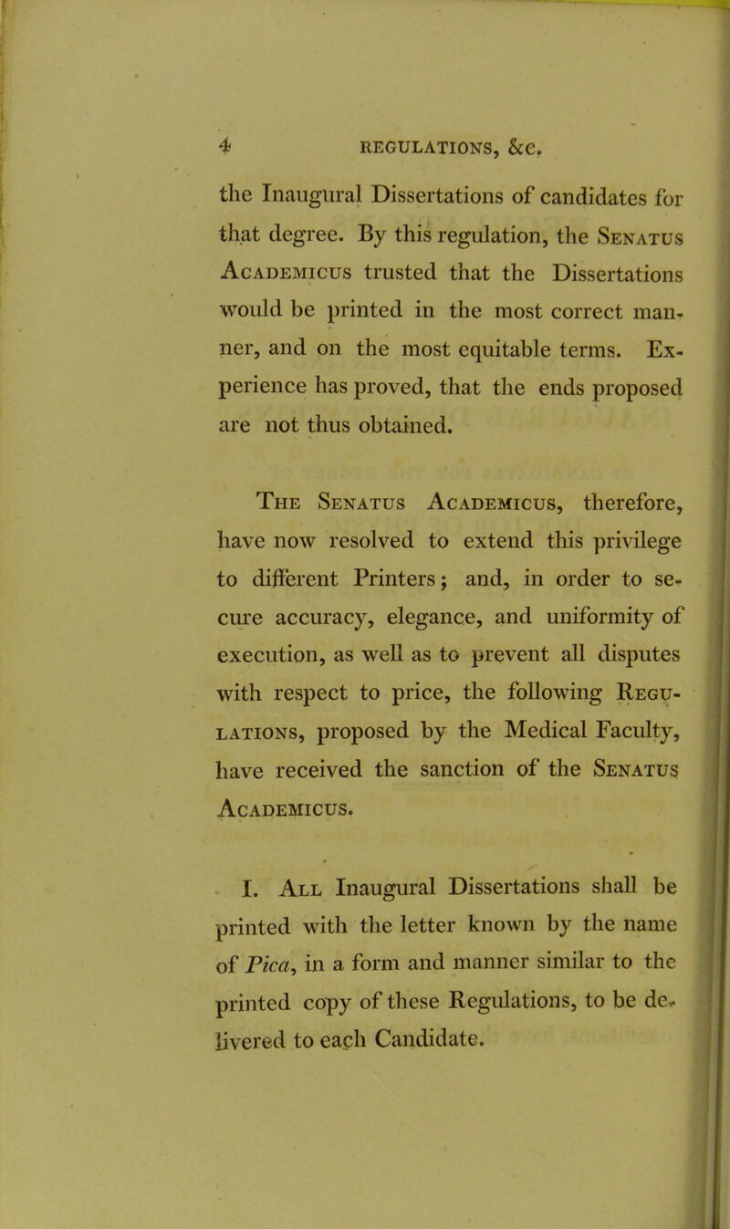 the Inaugural Dissertations of candidates for that degree. By this regulation, the Senatus Academicus trusted that the Dissertations would be printed in the most correct man- ner, and on the most equitable terms. Ex- perience has proved, that the ends proposed are not thus obtained. The Senatus Academicus, therefore, have now resolved to extend this privilege to different Printers; and, in order to se- cure accuracy, elegance, and uniformity of execution, as well as to prevent all disputes with respect to price, the following Regu- lations, proposed by the Medical Faculty, have received the sanction of the Senatus Academicus. I. All Inaugural Dissertations shall be printed with the letter known by the name of Pica, in a form and manner similar to the printed copy of these Regulations, to be de- livered to each Candidate.