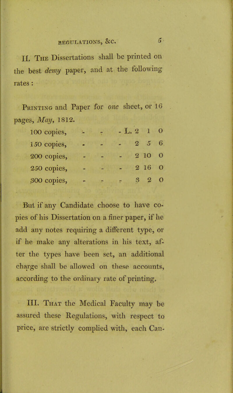 ll The Dissertations shall be printed on the best demy paper, and at the following rates : Printing and Paper pages, May, 1812. 100 copies, 150 copies, 200 copies, 250 copies, 300 copies, for one sheet, or 16 - L. 2 1 o 2 5 6 2 10 0 2 16 0 r 3 2 0 But if any Candidate choose to have co- pies of his Dissertation on a finer paper, if he add any notes requiring a different type, or if he make any alterations in his text, af- ter the types have been set, an additional charge shall be allowed on these accounts, according to the ordinary rate of printing. III. That the Medical Faculty may be assured these Regulations, with respect to price, are strictly complied with, each Can-