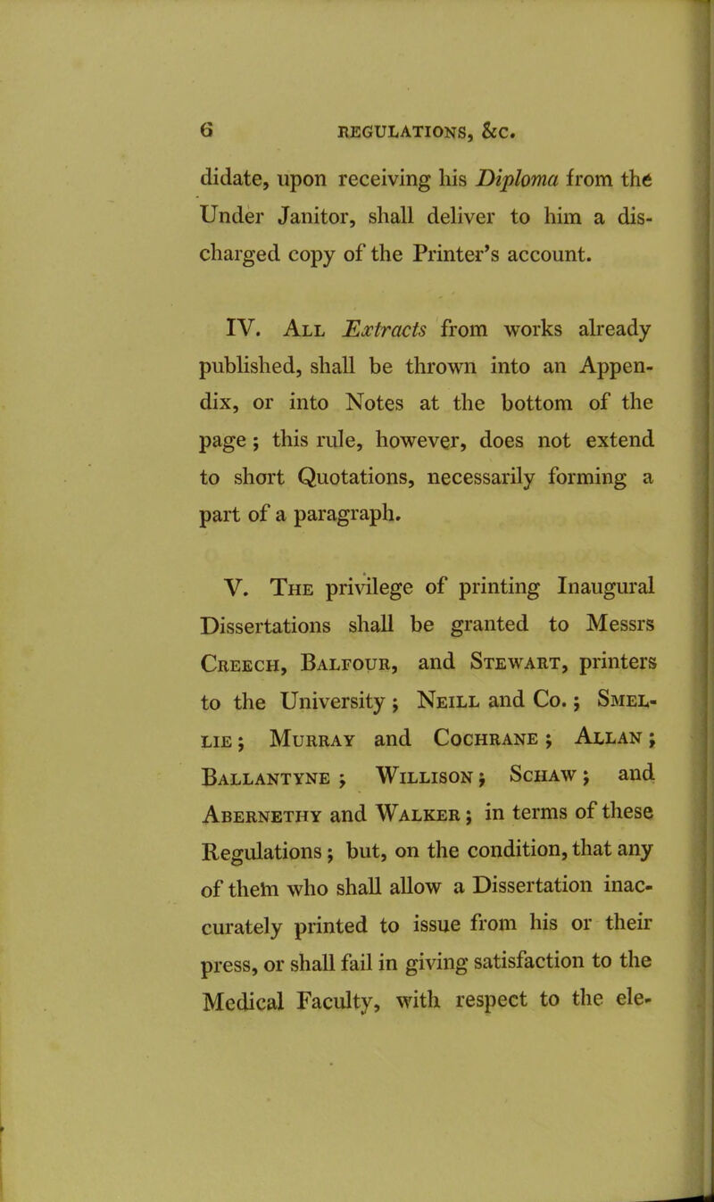 didate, upon receiving his Diploma from the Under Janitor, shall deliver to him a dis- charged copy of the Printer’s account. IV. All Extracts from works already published, shall be thrown into an Appen- dix, or into Notes at the bottom of the page; this rule, however, does not extend to short Quotations, necessarily forming a part of a paragraph. V. The privilege of printing Inaugural Dissertations shall be granted to Messrs Creech, Balfour, and Stewart, printers to the University ; Neill and Co.; Smel- lie ; Murray and Cochrane ; Allan ; Ballantyne y Willison j Schaw j and Abernethy and Walker ; in terms of these Regulations; but, on the condition, that any of thetn who shall allow a Dissertation inac- curately printed to issue from his or their press, or shall fail in giving satisfaction to the Medical Faculty, with respect to the ele-