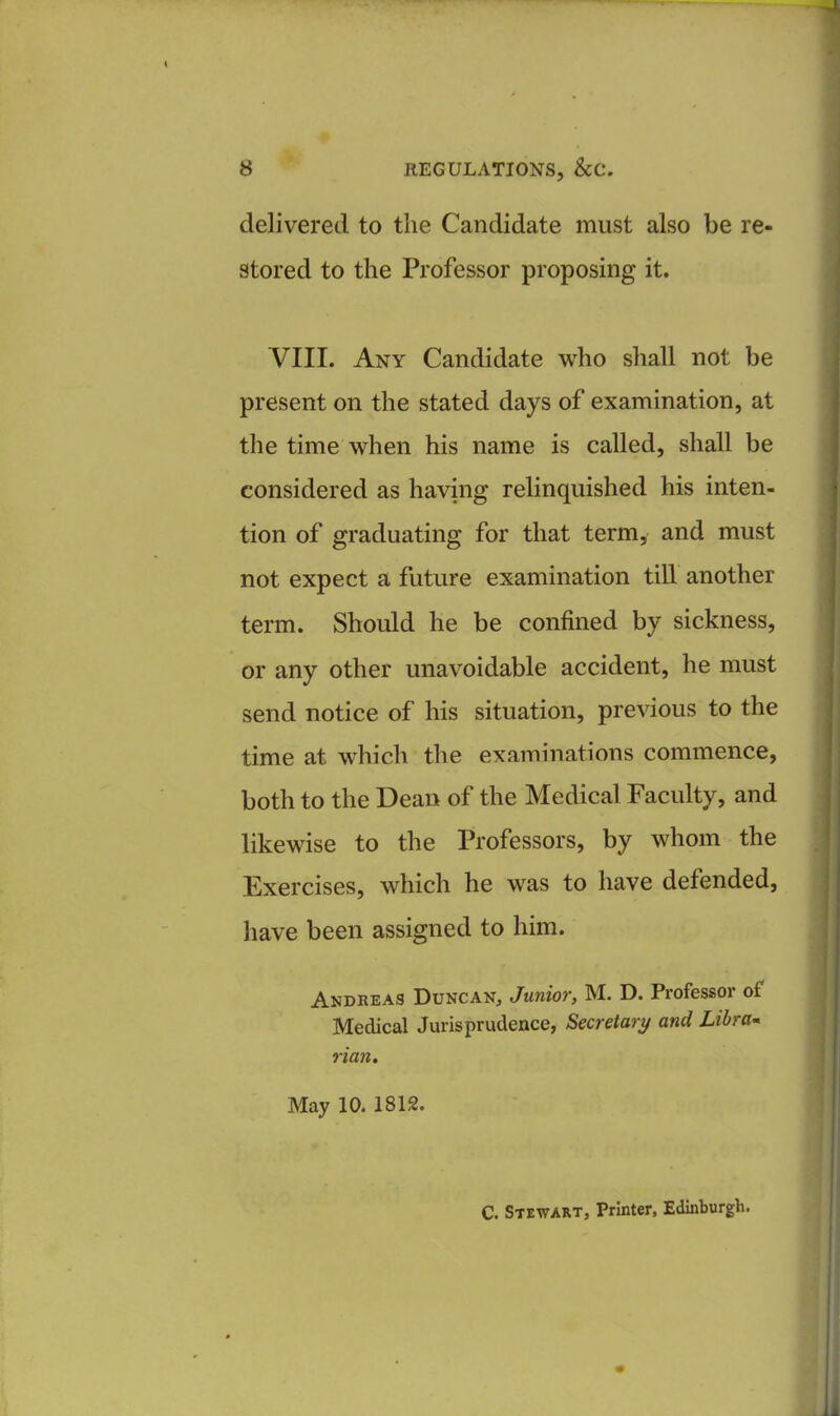 delivered to the Candidate must also be re- stored to the Professor proposing it. VIII. Any Candidate who shall not be present on the stated days of examination, at the time when his name is called, shall be considered as having relinquished his inten- tion of graduating for that term, and must not expect a future examination till another term. Should he be confined by sickness, or any other unavoidable accident, he must send notice of his situation, previous to the time at which the examinations commence, both to the Dean of the Medical Faculty, and likewise to the Professors, by whom the Exercises, which he was to have defended, have been assigned to him. Andreas Duncan, Junior, M. D. Professor of Medical Jurisprudence, Secretary and Libra- rian. May 10. 1812. C. Stewart, Printer, Edinburgh.