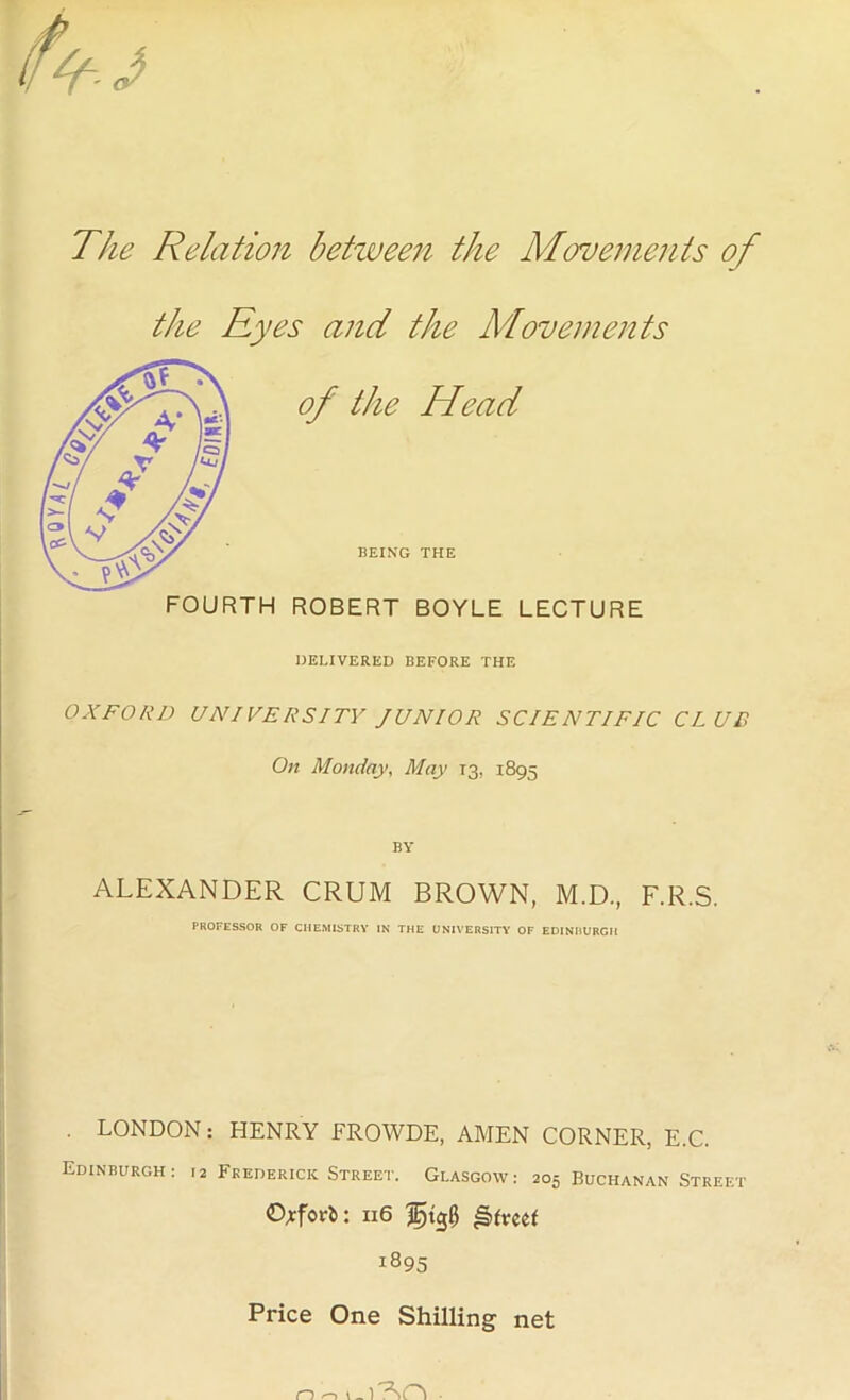 The Relation between the Movements of the Eyes and the Movements of the Head BEING THE FOURTH ROBERT BOYLE LECTURE DELIVERED BEFORE THE OXFORD UNIVERSITY JUNIOR SCIENTIFIC CLUB On Monday, May T3, 1895 BY ALEXANDER CRUM BROWN, M.D., F.R.S. PROFESSOR OF CHEMISTRY IN THE UNIVERSITY OF EDINBURGH LONDON: HENRY FROWDE, AMEN CORNER, E.C. Edinburgh: 12 Frederick Street. Glasgow: 205 Buchanan Street O^fori: 116 !895 Price One Shilling net