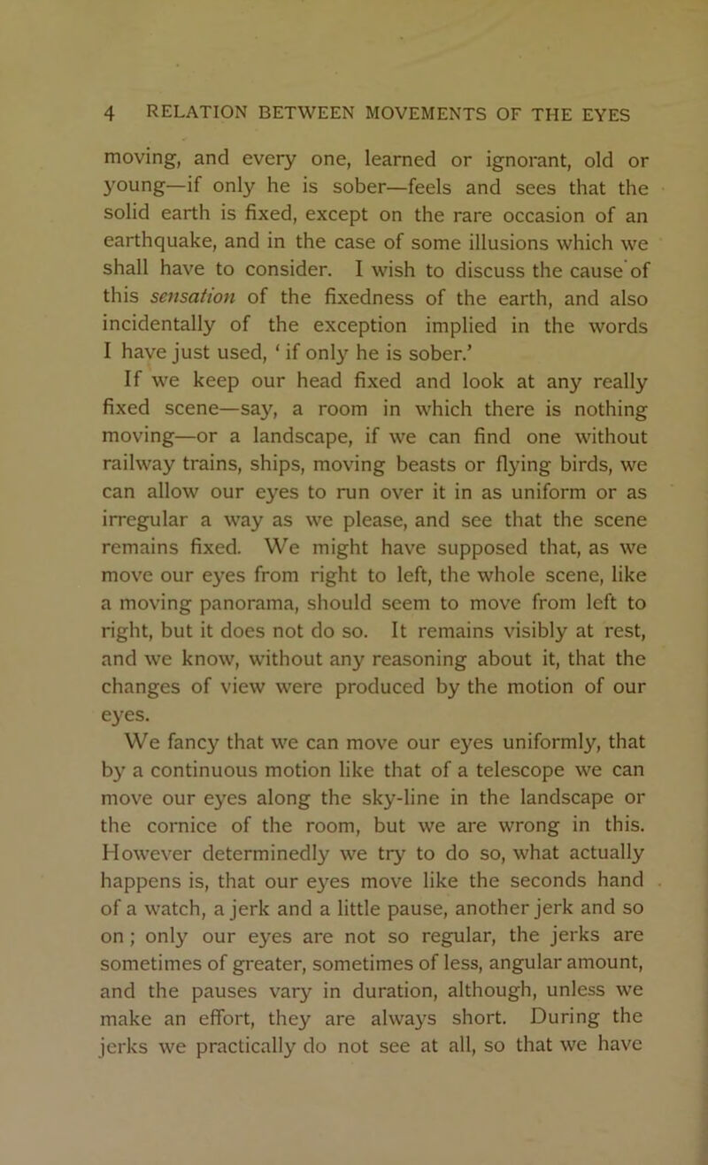 moving, and every one, learned or ignorant, old or young—if only he is sober—feels and sees that the solid earth is fixed, except on the rare occasion of an earthquake, and in the case of some illusions which we shall have to consider. I wish to discuss the cause of this sensation of the fixedness of the earth, and also incidentally of the exception implied in the words I have just used, ‘ if only he is sober.’ If we keep our head fixed and look at any really fixed scene—say, a room in which there is nothing moving—or a landscape, if we can find one without railway trains, ships, moving beasts or flying birds, we can allow our eyes to run over it in as uniform or as irregular a way as we please, and see that the scene remains fixed. We might have supposed that, as we move our eyes from right to left, the whole scene, like a moving panorama, should seem to move from left to right, but it does not do so. It remains visibly at rest, and we know, without any reasoning about it, that the changes of view were produced by the motion of our eyes. We fancy that we can move our eyes uniformly, that by a continuous motion like that of a telescope we can move our eyes along the sky-line in the landscape or the cornice of the room, but we are wrong in this. However determinedly we try to do so, what actually happens is, that our eyes move like the seconds hand of a watch, a jerk and a little pause, another jerk and so on ; only our eyes are not so regular, the jerks are sometimes of greater, sometimes of less, angular amount, and the pauses vary in duration, although, unless we make an effort, they are always short. During the jerks we practically do not see at all, so that we have