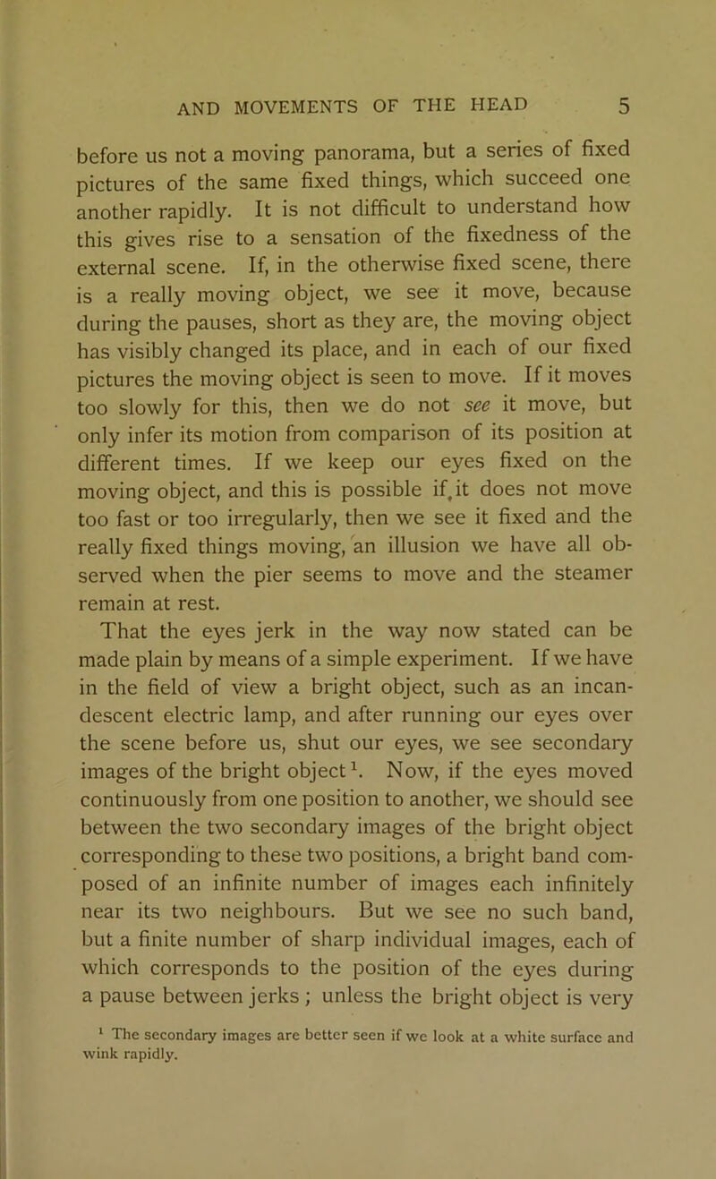 before us not a moving panorama, but a series of fixed pictures of the same fixed things, which succeed one another rapidly. It is not difficult to understand how this gives rise to a sensation of the fixedness of the external scene. If, in the otherwise fixed scene, there is a really moving object, we see it move, because during the pauses, short as they are, the moving object has visibly changed its place, and in each of our fixed pictures the moving object is seen to move. If it moves too slowly for this, then we do not see it move, but only infer its motion from comparison of its position at different times. If we keep our eyes fixed on the moving object, and this is possible if it does not move too fast or too irregularly, then we see it fixed and the really fixed things moving, an illusion we have all ob- served when the pier seems to move and the steamer remain at rest. That the eyes jerk in the way now stated can be made plain by means of a simple experiment. If we have in the field of view a bright object, such as an incan- descent electric lamp, and after running our eyes over the scene before us, shut our eyes, we see secondary images of the bright object1. Now, if the eyes moved continuously from one position to another, we should see between the two secondary images of the bright object corresponding to these two positions, a bright band com- posed of an infinite number of images each infinitely near its two neighbours. But we see no such band, but a finite number of sharp individual images, each of which corresponds to the position of the eyes during a pause between jerks ; unless the bright object is very 1 The secondary images are better seen if we look at a white surface and wink rapidly.