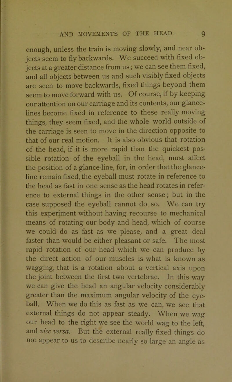 enough, unless the train is moving slowly, and near ob- jects seem to fly backwards. We succeed with fixed ob- jects at a greater distance from us; we can see them fixed, and all objects between us and such visibly fixed objects are seen to move backwards, fixed things beyond them seem to move forward with us. Of course, if by keeping our attention on our carriage and its contents, our glance- lines become fixed in reference to these really moving things, they seem fixed, and the whole world outside of the carriage is seen to move in the direction opposite to that of our real motion. It is also obvious that rotation of the head, if it is more rapid than the quickest pos- sible rotation of the eyeball in the head, must affect the position of a glance-line, for, in order that the glance- line remain fixed, the eyeball must rotate in reference to the head as fast in one sense as the head rotates in refer- ence to external things in the other sense; but in the case supposed the eyeball cannot do so. We can try this experiment without having recourse to mechanical means of rotating our body and head, which of course we could do as fast as we please, and a great deal faster than would be either pleasant or safe. The most rapid rotation of our head which we can produce by the direct action of our muscles is what is known as wagging, that is a rotation about a vertical axis upon the joint between the first two vertebrae. In this way we can give the head an angular velocity considerably greater than the maximum angular velocity of the eye- ball. When we do this as fast as we can, we see that external things do not appear steady. When we wag our head to the right we see the world wag to the left, and vice versa. But the external really fixed things do not appear to us to describe nearly so large an angle as