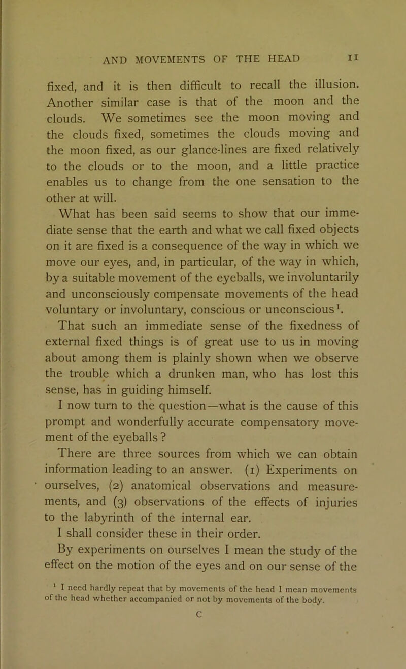 fixed, and it is then difficult to recall the illusion. Another similar case is that of the moon and the clouds. We sometimes see the moon moving and the clouds fixed, sometimes the clouds moving and the moon fixed, as our glance-lines are fixed relatively to the clouds or to the moon, and a little practice enables us to change from the one sensation to the other at will. What has been said seems to show that our imme- diate sense that the earth and what we call fixed objects on it are fixed is a consequence of the way in which we move our eyes, and, in particular, of the way in which, by a suitable movement of the eyeballs, we involuntarily and unconsciously compensate movements of the head voluntary or involuntary, conscious or unconscious1. That such an immediate sense of the fixedness of external fixed things is of great use to us in moving about among them is plainly shown when we observe the trouble which a drunken man, who has lost this sense, has in guiding himself. I now turn to the question—what is the cause of this prompt and wonderfully accurate compensatory move- ment of the eyeballs ? There are three sources from which we can obtain information leading to an answer, (i) Experiments on ourselves, (2) anatomical observations and measure- ments, and (3) observations of the effects of injuries to the labyrinth of the internal ear. I shall consider these in their order. By experiments on ourselves I mean the study of the effect on the motion of the eyes and on our sense of the 1 I need hardly repeat that by movements of the head I mean movements of the head whether accompanied or not by movements of the body. C