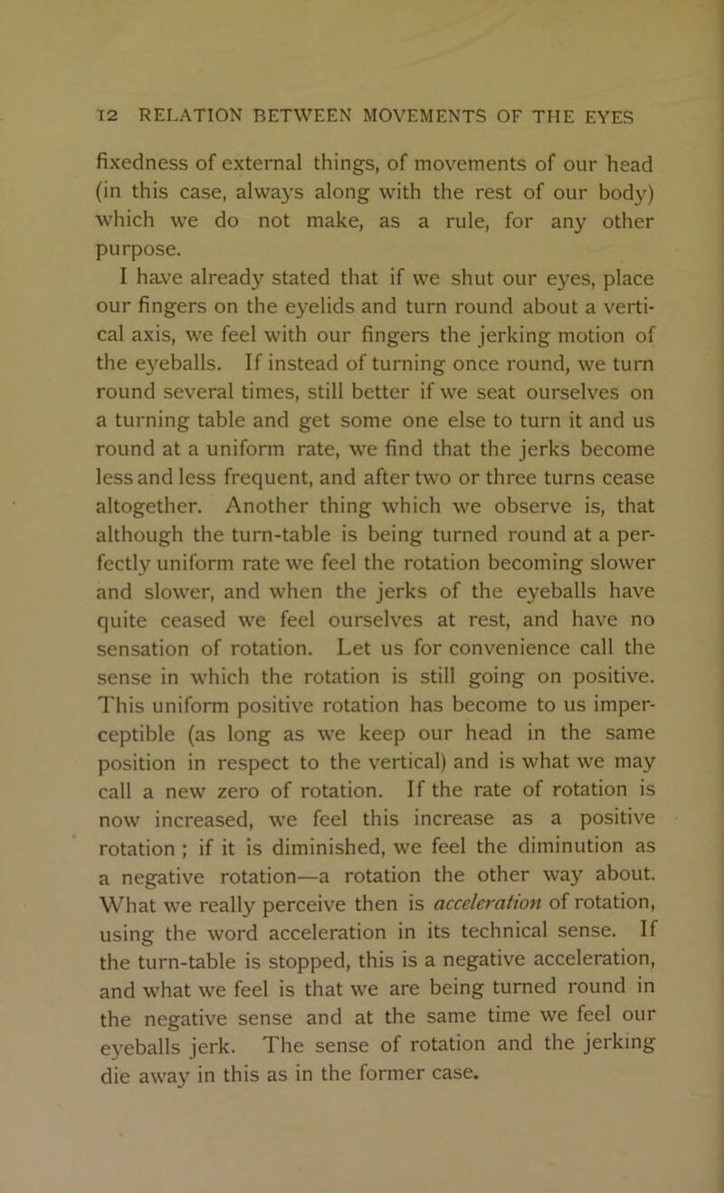 fixedness of external things, of movements of our head (in this case, always along with the rest of our body) which we do not make, as a rule, for any other purpose. I have already stated that if we shut our eyes, place our fingers on the eyelids and turn round about a verti- cal axis, we feel with our fingers the jerking motion of the eyeballs. If instead of turning once round, we turn round several times, still better if we seat ourselves on a turning table and get some one else to turn it and us round at a uniform rate, we find that the jerks become less and less frequent, and after two or three turns cease altogether. Another thing which we observe is, that although the turn-table is being turned round at a per- fectly uniform rate we feel the rotation becoming slower and slower, and when the jerks of the eyeballs have quite ceased we feel ourselves at rest, and have no sensation of rotation. Let us for convenience call the sense in which the rotation is still going on positive. This uniform positive rotation has become to us imper- ceptible (as long as we keep our head in the same position in respect to the vertical) and is what we may call a new zero of rotation. If the rate of rotation is now increased, we feel this increase as a positive rotation ; if it is diminished, we feel the diminution as a negative rotation—a rotation the other way about. What we really perceive then is acceleration of rotation, using the word acceleration in its technical sense. If the turn-table is stopped, this is a negative acceleration, and what we feel is that we are being turned round in the negative sense and at the same time we feel our eyeballs jerk. The sense of rotation and the jerking die away in this as in the former case.