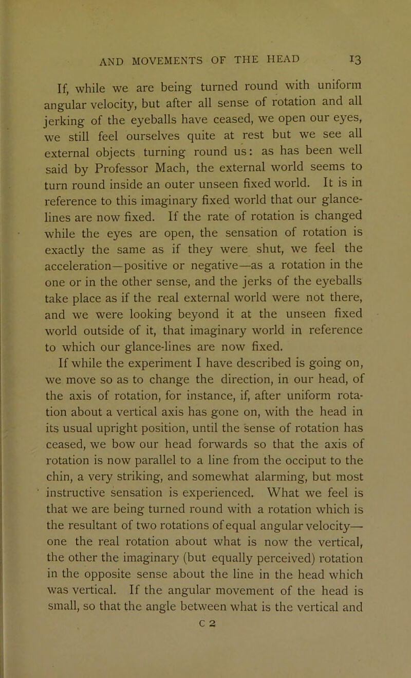 If, while we are being turned round with uniform angular velocity, but after all sense of rotation and all jerking of the eyeballs have ceased, we open our eyes, we still feel ourselves quite at rest but we see all external objects turning round us: as has been well said by Professor Mach, the external world seems to turn round inside an outer unseen fixed world. It is in reference to this imaginary fixed world that our glance- lines are now fixed. If the rate of rotation is changed while the eyes are open, the sensation of rotation is exactly the same as if they were shut, we feel the acceleration—positive or negative—as a rotation in the one or in the other sense, and the jerks of the eyeballs take place as if the real external world were not there, and we were looking beyond it at the unseen fixed world outside of it, that imaginary world in reference to which our glance-lines are now fixed. If while the experiment I have described is going on, we move so as to change the direction, in our head, of the axis of rotation, for instance, if, after uniform rota- tion about a vertical axis has gone on, with the head in its usual upright position, until the sense of rotation has ceased, we bow our head forwards so that the axis of rotation is now parallel to a line from the occiput to the chin, a very striking, and somewhat alarming, but most instructive sensation is experienced. What we feel is that we are being turned round with a rotation which is the resultant of two rotations of equal angular velocity— one the real rotation about what is now the vertical, the other the imaginary (but equally perceived) rotation in the opposite sense about the line in the head which was vertical. If the angular movement of the head is small, so that the angle between what is the vertical and