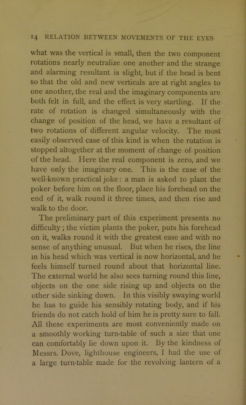 what was the vertical is small, then the two component rotations nearly neutralize one another and the strange and alarming resultant is slight, but if the head is bent so that the old and new verticals are at right angles to one another, the real and the imaginary components are both felt in full, and the effect is very startling. If the rate of rotation is changed simultaneously with the change of position of the head, we have a resultant of two rotations of different angular velocity. The most easily observed case of this kind is when the rotation is stopped altogether at the moment of change of position of the head. Here the real component is zero, and we have only the imaginary one. This is the case of the well-known practical joke: a man is asked to plant the poker before him on the floor, place his forehead on the end of it, walk round it three times, and then rise and walk to the door. The preliminary part of this experiment presents no difficulty; the victim plants the poker, puts his forehead on it, walks round it with the greatest ease and with no sense of anything unusual. But when he rises, the line in his head which was vertical is now horizontal, and he feels himself turned round about that horizontal line. The external world he also sees turning round this line, objects on the one side rising up and objects on the other side sinking down. In this visibly swaying world he has to guide his sensibly rotating body, and if his friends do not catch hold of him he is pretty sure to fall. All these experiments are most conveniently made on a smoothly working turn-table of such a size that one can comfortably lie down upon it. By the kindness of Messrs. Dove, lighthouse engineers, I had the use of a large turn-table made for the revolving lantern of a