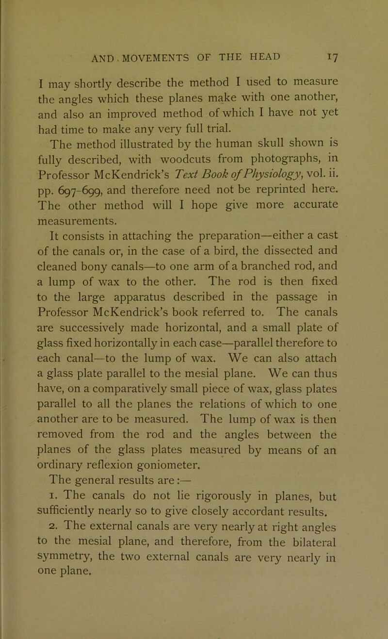I may shortly describe the method I used to measure the angles which these planes make with one another, and also an improved method of which I have not yet had time to make any very full trial. The method illustrated by the human skull shown is fully described, with woodcuts from photographs, in Professor McKendrick’s Text Book of Physiology, vol. ii. pp. 697-699, and therefore need not be reprinted here. The other method will I hope give more accurate measurements. It consists in attaching the preparation—either a cast of the canals or, in the case of a bird, the dissected and cleaned bony canals—to one arm of a branched rod, and a lump of wax to the other. The rod is then fixed to the large apparatus described in the passage in Professor McKendrick’s book referred to. The canals are successively made horizontal, and a small plate of glass fixed horizontally in each case—parallel therefore to each canal—to the lump of wax. We can also attach a glass plate parallel to the mesial plane. We can thus have, on a comparatively small piece of wax, glass plates parallel to all the planes the relations of which to one another are to be measured. The lump of wax is then removed from the rod and the angles between the planes of the glass plates measured by means of an ordinal reflexion goniometer. The general results are:— 1. The canals do not lie rigorously in planes, but sufficiently nearly so to give closely accordant results. 2. The external canals are very nearly at right angles to the mesial plane, and therefore, from the bilateral symmetry, the two external canals are very nearly in one plane.