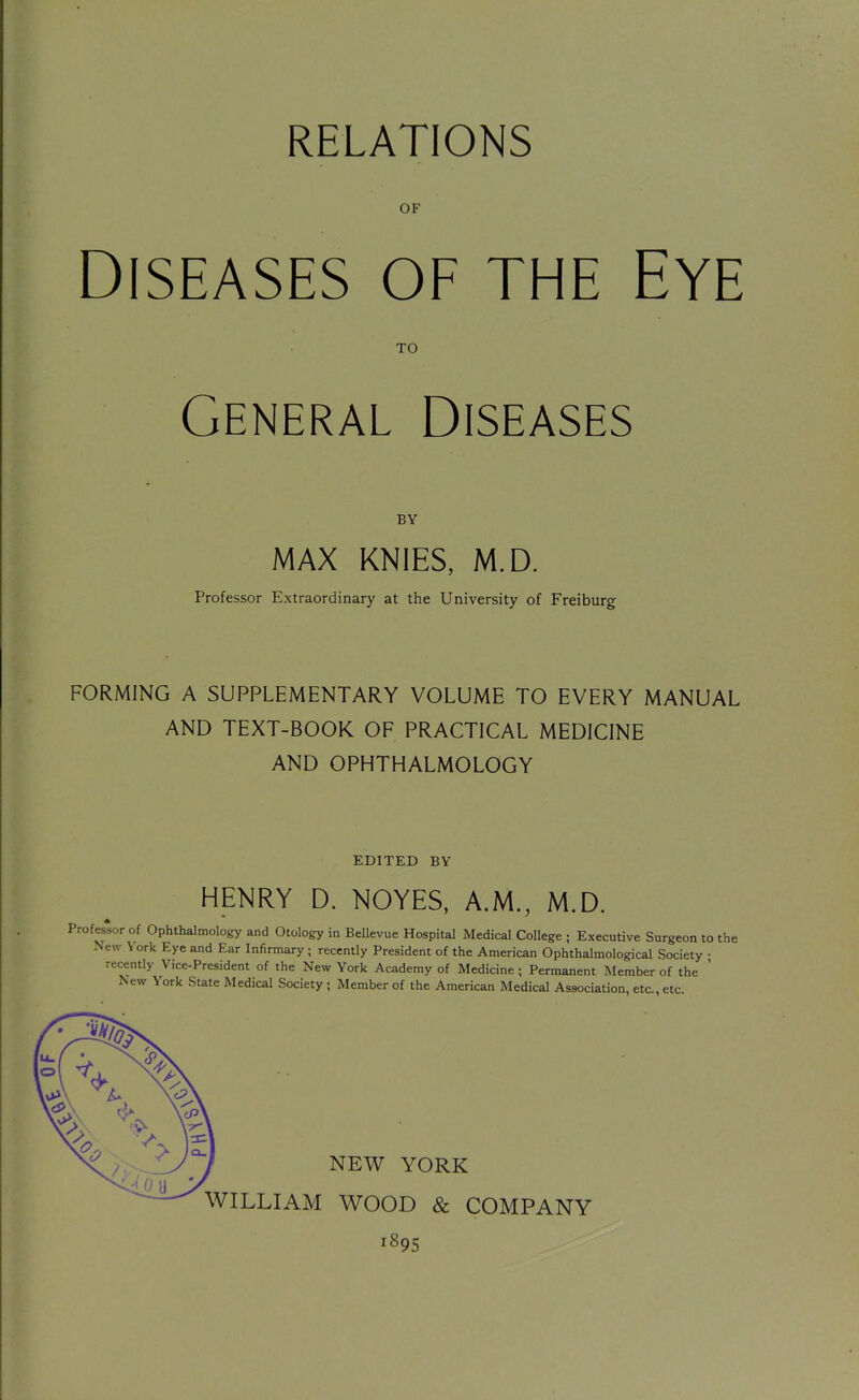 RELATIONS OF Diseases of the Eye TO General Diseases BY MAX KNIES, M.D. Professor Extraordinary at the University of Freiburg FORMING A SUPPLEMENTARY VOLUME TO EVERY MANUAL AND TEXT-BOOK OF PRACTICAL MEDICINE AND OPHTHALMOLOGY EDITED BY HENRY D. NOYES, A.M., M.D. Professor of Ophthalmology and Otology in Bellevue Hospital Medical College ; Executive Surgeon to the New \ ork Eye and Ear Infirmary ; recently President of the American Ophthalmological Society ; recently Vice-President of the New York Academy of Medicine; Permanent Member of the 1 ew York State Medical Society; Member of the American Medical Association, etc., etc. NEW YORK WILLIAM WOOD & COMPANY