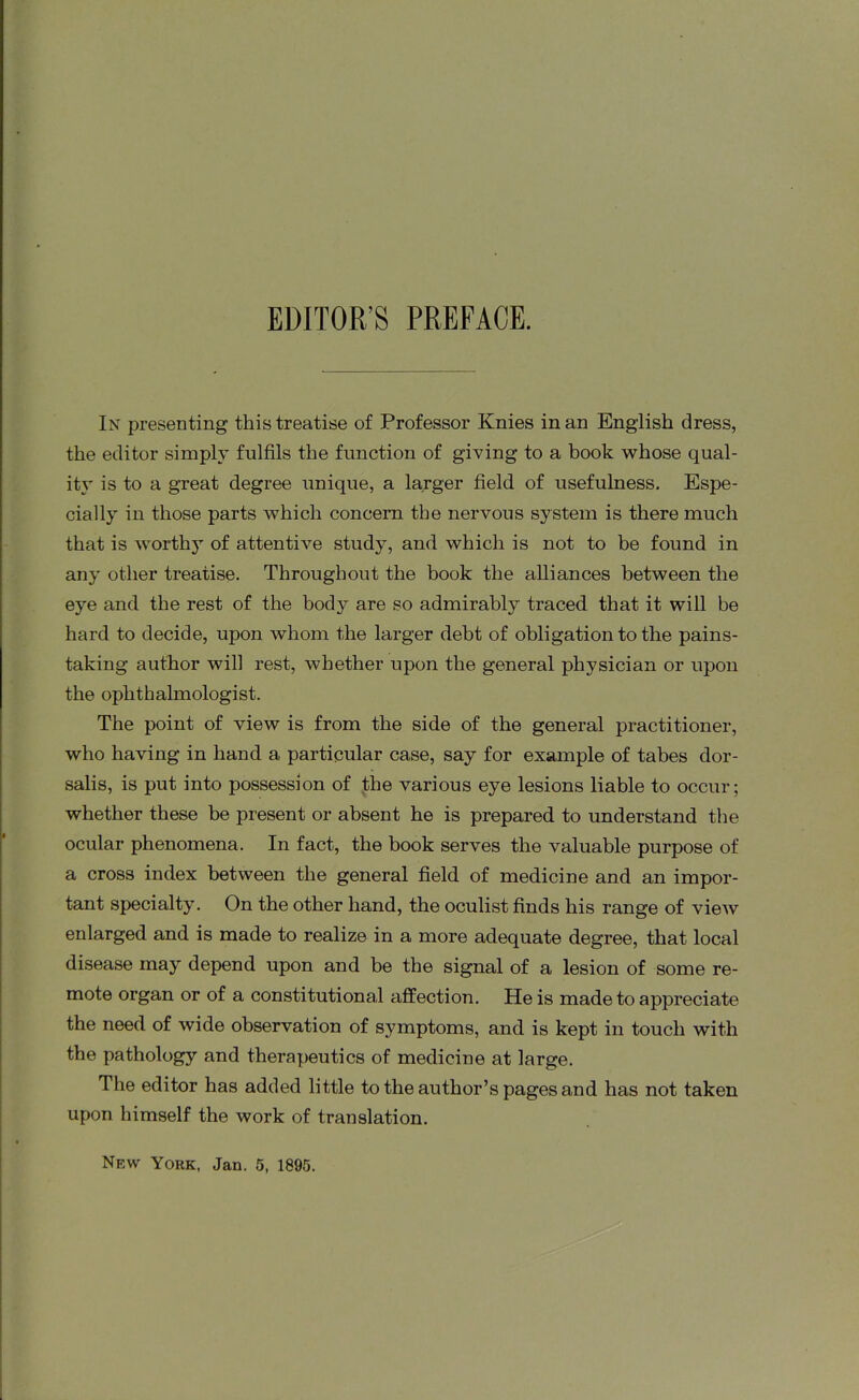 EDITOR’S PREFACE. In presenting this treatise of Professor Knies in an English dress, the editor simply fulfils the function of giving to a book whose qual- ity is to a great degree unique, a larger field of usefulness. Espe- cially in those parts which concern the nervous system is there much that is worthy of attentive study, and which is not to be found in any other treatise. Throughout the book the alliances between the eye and the rest of the body are so admirably traced that it will be hard to decide, upon whom the larger debt of obligation to the pains- taking author will rest, whether upon the general physician or upon the ophthalmologist. The point of view is from the side of the general practitioner, who having in hand a particular case, say for example of tabes dor- salis, is put into possession of the various eye lesions liable to occur; whether these be present or absent he is prepared to understand the ocular phenomena. In fact, the book serves the valuable purpose of a cross index between the general field of medicine and an impor- tant specialty. On the other hand, the oculist finds his range of view enlarged and is made to realize in a more adequate degree, that local disease may depend upon and be the signal of a lesion of some re- mote organ or of a constitutional affection. He is made to appreciate the need of wide observation of symptoms, and is kept in touch with the pathology and therapeutics of medicine at large. The editor has added little to the author’s pages and has not taken upon himself the work of translation. Nf.w York, Jan. 5, 1895.