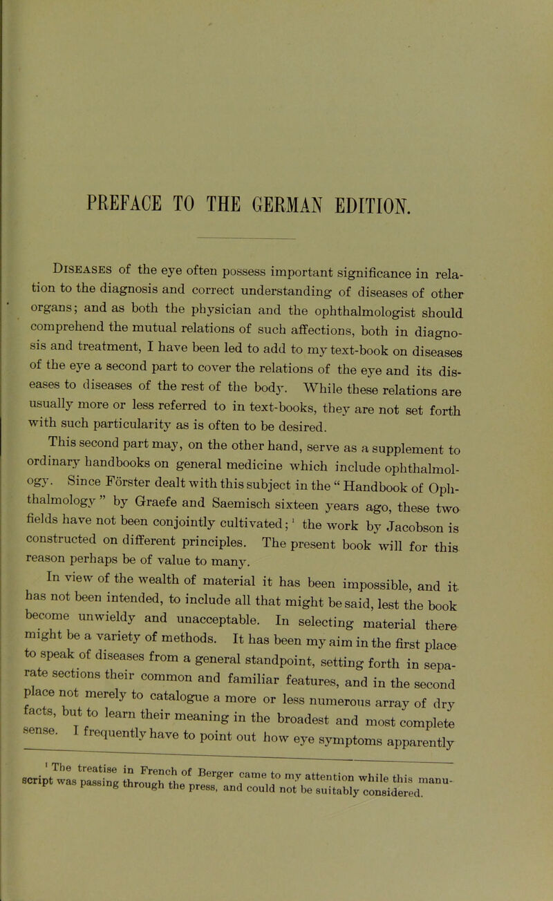 PREFACE TO THE GERMAN EDITION. Diseases of the eye often possess important significance in rela- tion to the diagnosis and correct understanding of diseases of other organs; and as both the physician and the ophthalmologist should comprehend the mutual relations of such affections, both in diagno- sis and treatment, I have been led to add to my text-book on diseases of the eye a second part to cover the relations of the eye and its dis- eases to diseases of the rest of the body. While these relations are usually more or less referred to in text-books, they are not set forth with such particularity as is often to be desired. This second part may, on the other hand, serve as a supplement to ordinary handbooks on general medicine which include ophthalmol- og) . Since Forster dealt with this subject in the “ Handbook of Oph- thalmology ” by Graefe and Saemisch sixteen years ago, these two fields have not been conjointly cultivated;1 the work by Jacobson is constructed on different principles. The present book will for this reason perhaps be of value to many. In view of the wealth of material it has been impossible, and it. has not been intended, to include all that might be said, lest the book become unwieldy and unacceptable. In selecting material there might be a variety of methods. It has been my aim in the first place to speak of diseases from a general standpoint, setting forth in sepa- rate sections their common and familiar features, and in the second p ace not merely to catalogue a more or less numerous array of dry facts, but to learn their meaning in the broadest and most complete •sense. I frequently have to point out how eye symptoms apparently script’