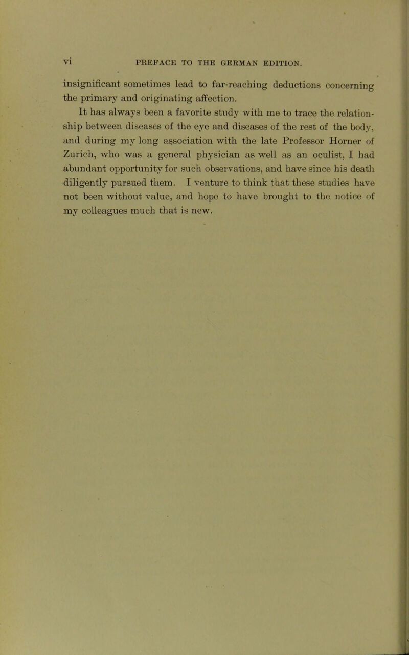 insignificant sometimes lead to far-reaching deductions concerning the primary and originating affection. It has always been a favorite study with me to trace the relation- ship between diseases of the eye and diseases of the rest of the body, and during my long association with the late Professor Horner of Zurich, who was a general physician as well as an oculist, I had abundant opportunity for such observations, and have since his death diligently pursued them. I venture to think that these studies have not been without value, and hope to have brought to the notice of my colleagues much that is new.