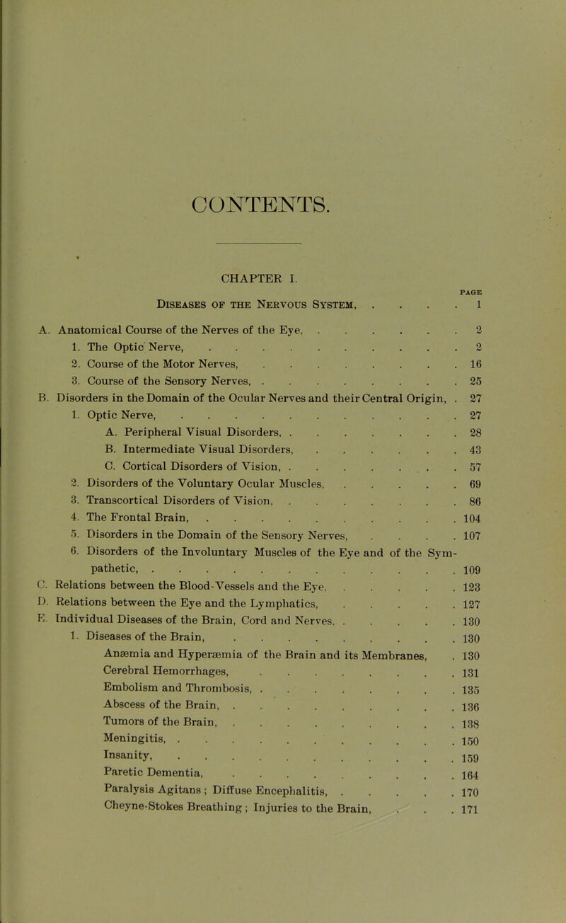 CONTENTS. CHAPTER I. Diseases of the Nervous System, A. B. C. D. E. Anatomical Course of the Nerves of the Eye 1. The Optic Nerve, 2. Course of the Motor Nerves, 3. Course of the Sensory Nerves Disorders in the Domain of the Ocular Nerves and their Central Origin, . 1. Optic Nerve, A. Peripheral Visual Disorders B. Intermediate Visual Disorders, ...... C. Cortical Disorders of Vision, 2. Disorders of the Voluntary Ocular Muscles, . . . . . 3. Transcortical Disorders of Vision 4. The Frontal Brain, .......... 5. Disorders in the Domain of the Sensory Nerves, . . . . 6. Disorders of the Involuntary Muscles of the Eye and of the Sym- pathetic, Relations between the Blood-Vessels and the Eye Relations between the Eye and the Lymphatics, . Individual Diseases of the Brain, Cord and Nerves, . . . . . 1. Diseases of the Brain, ......... Anaemia and Hyperaemia of the Brain and its Membranes, Cerebral Hemorrhages, ........ Embolism and Thrombosis, ........ Abscess of the Brain, ......... Tumors of the Brain Meningitis, ........ Insanity, ...... Paretic Dementia, Paralysis Agitans ; Diffuse Encephalitis, . Cheyne-Stokes Breathing ; Injuries to the Brain, PAGE 1 2 2 16 25 27 27 28 43 57 69 86 104 107 109 123 127 130 130 130 131 135 136 138 150 159 164 170 171