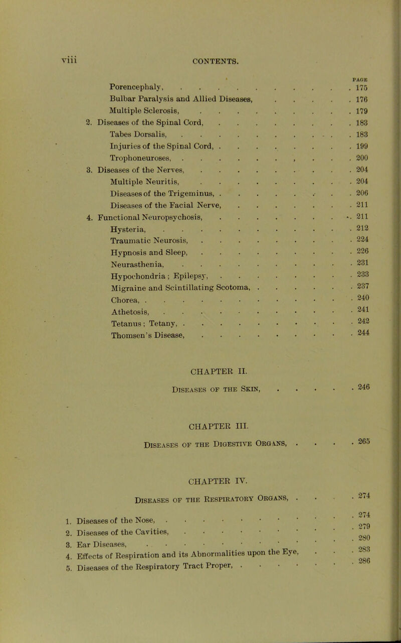 2. 3. 4. PAGE Porencephaly, .... Bulbar Paralysis and Allied Diseases, Multiple Sclerosis, Diseases of the Spinal Cord, Tabes Dorsalis, .... Injuries of the Spinal Cord, . Trophoneuroses, .... Diseases of the Nerves, Multiple Neuritis, Diseases of the Trigeminus, . Diseases of the Facial Nerve, Functional Neuropsychosis, Hysteria, Traumatic Neurosis, Hypnosis and Sleep, Neurasthenia, .... Hypochondria; Epilepsy, Migraine and Scintillating Scotoma, Chorea, Athetosis, Tetanus; Tetany, .... Thomsen’s Disease, . 175 . 176 . 179 . 183 . 183 . 199 . 200 . 204 . 204 . 206 . 211 -. 211 . 212 . 224 . 226 . 231 . 233 . 237 . 240 . 241 . 242 . 244 CHAPTER II. Diseases of the Skin, . 246 CHAPTER III. Diseases of the Digestive Organs, . 265 CHAPTER IV. Diseases of the Respiratory Organs, . . 274 1. Diseases of the Nose, 2. Diseases of the Cavities, 3. Ear Diseases, 4. Effects of Respiration and its Abnormalities upon the Eye, 5. Diseases of the Respiratory Tract Proper, . 274 279 280 283 286