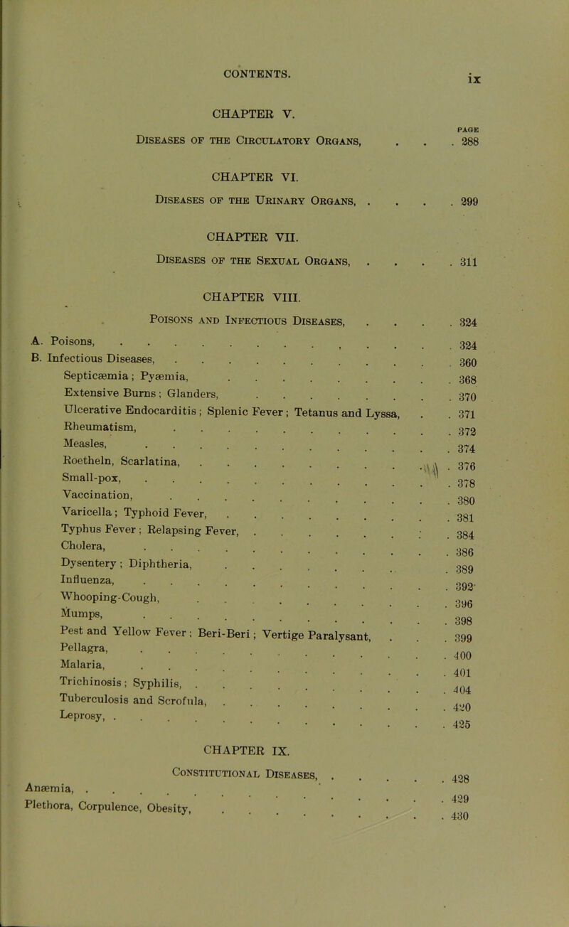 IX CHAPTER V. Diseases of the Circulatory Organs, CHAPTER VI. Diseases of the Urinary Organs, . CHAPTER VII. Diseases of the Sexual Organs, CHAPTER VIII. Poisons and Infectious Diseases, A. Poisons B. Infectious Diseases, .... Septicaemia; Pyaemia, Extensive Burns; Glanders, Ulcerative Endocarditis ; Splenic Fever; Tetanus and Lyssa, Rheumatism, .... Measles, Roetheln, Scarlatina, Small-pox, Vaccination, .... Varicella; Typhoid Fever, Typhus Fever ; Relapsing Fever, . Cholera, .... Dysentery ; Diphtheria, Influenza, . Whooping-Cough, Mumps, . Pest and Yellow Fever ; Beri-Beri; Vertige Paralysant, Pellagra, .... Malaria, ... Trichinosis; Syphilis, . Tuberculosis and Scrofula, Leprosy CHAPTER IX. Constitutional Diseases, . Anaemia, . Plethora, Corpulence, Obesity, PAGE . 288 . 299 . 311 . 324 . 324 . 360 . 368 . 370 . 371 . 372 . 374 ,s\) ■ 376 . 378 . 380 . 381 . 384 . 386 . 389 . 392' . 396 . 398 . 399 . 400 . 401 . 404 . 420 . 425 . 428 . 429 . 430