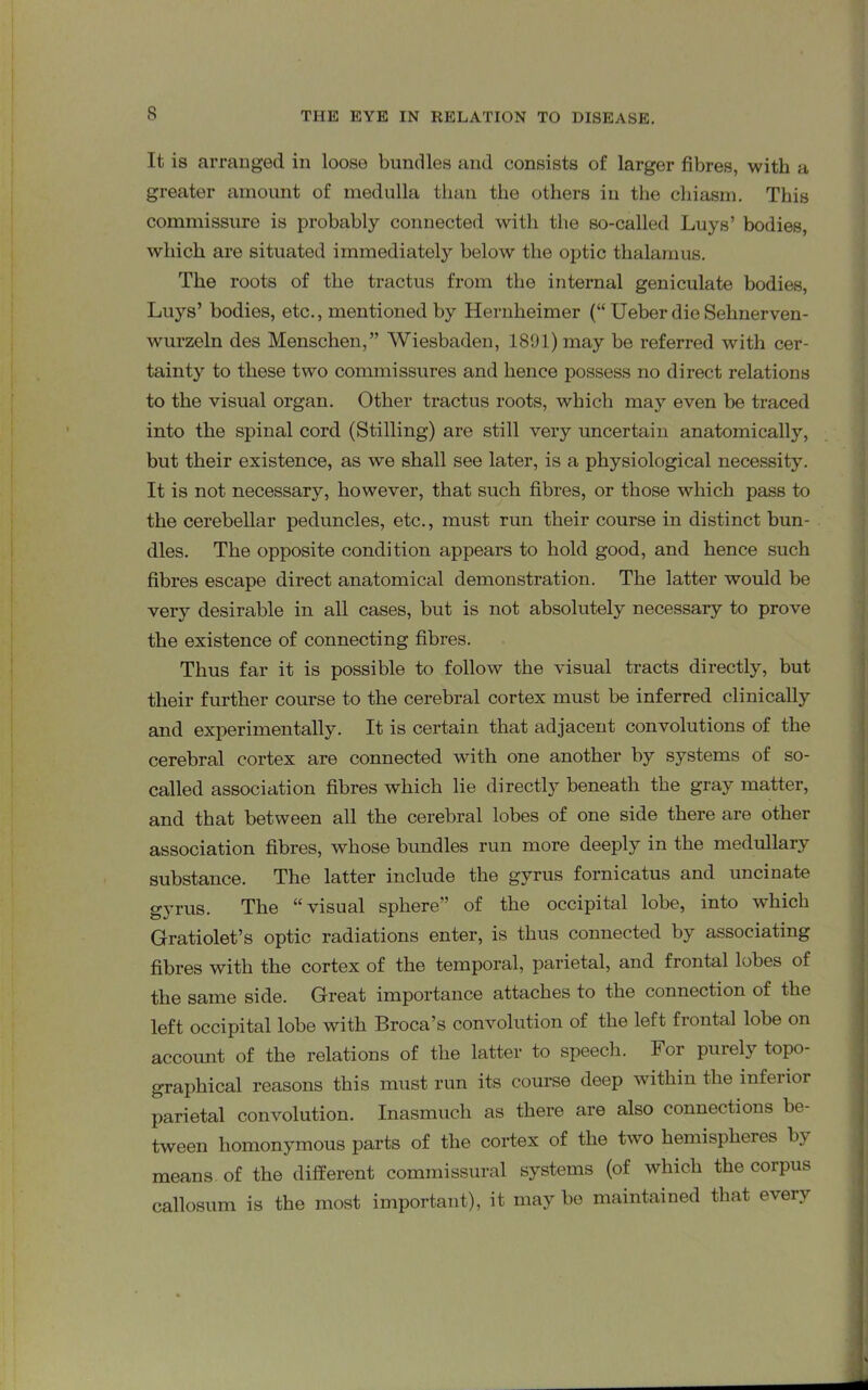It is arranged in loose bundles and consists of larger fibres, with a greater amount of medulla than the others in the chiasm. This commissure is probably connected with the so-called Luys’ bodies, which are situated immediately below the optic thalamus. The roots of the tractus from the internal geniculate bodies, Luys’ bodies, etc., mentioned by Hernheimer (“ Ueber die Sehnerven- wurzeln des Mensclien,” Wiesbaden, 1891) may be referred with cer- tainty to these two commissures and hence possess no direct relations to the visual organ. Other tractus roots, which may even be traced into the spinal cord (Stilling) are still very uncertain anatomically, but their existence, as we shall see later, is a physiological necessity. It is not necessary, however, that such fibres, or those which pass to the cerebellar peduncles, etc., must run their course in distinct bun- dles. The opposite condition appears to hold good, and hence such fibres escape direct anatomical demonstration. The latter would be very desirable in all cases, but is not absolutely necessary to prove the existence of connecting fibres. Thus far it is possible to follow the visual tracts directly, but their further course to the cerebral cortex must be inferred clinically and experimentally. It is certain that adjacent convolutions of the cerebral cortex are connected with one another by systems of so- called associcition fibres which lie directly beneath the gray matter, and that between all the cerebral lobes of one side there are other association fibres, whose bundles run more deeply in the medullary substance. The latter include the gyrus fornicatus and uncinate gyrus. The “visual sphere” of the occipital lobe, into which Gratiolet’s optic radiations enter, is thus connected by associating fibres with the cortex of the temporal, parietal, and frontal lobes of the same side. Great importance attaches to the connection of the left occipital lobe with Broca’s convolution of the left frontal lobe on account of the relations of the latter to speech. For purely topo- graphical reasons this must run its course deep within the inferior parietal convolution. Inasmuch as there are also connections be- tween homonymous parts of the cortex of the two hemispheres by means of the different commissural systems (of which the corpus callosum is the most important), it may be maintained that every