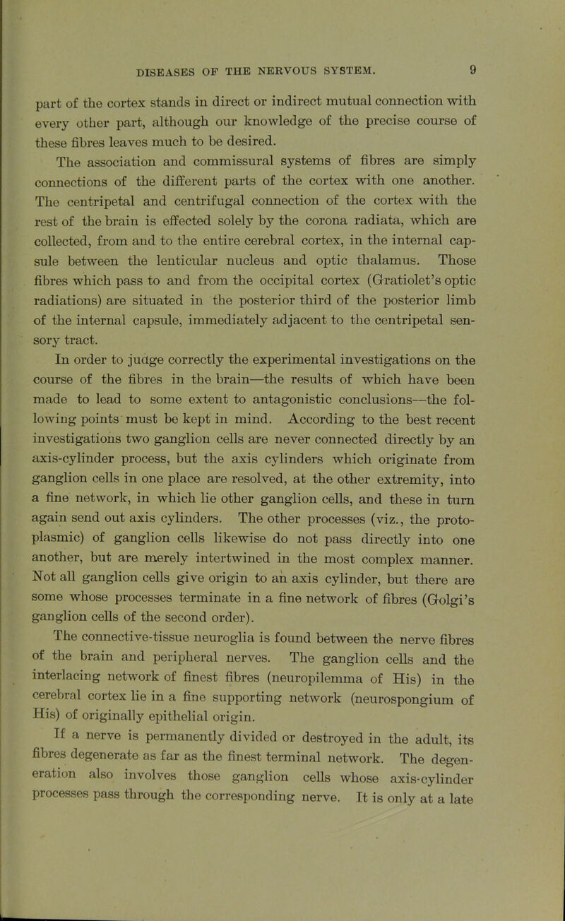 part of the cortex stands in direct or indirect mutual connection with every other part, although our knowledge of the precise course of these fibres leaves much to be desired. The association and commissural systems of fibres are simply connections of the different parts of the cortex with one another. The centripetal and centrifugal connection of the cortex with the rest of the brain is effected solely by the corona radiata, which are collected, from and to the entire cerebral cortex, in the internal cap- sule between the lenticular nucleus and optic thalamus. Those fibres which pass to and from the occipital cortex (Gratiolet’s optic radiations) are situated in the posterior third of the posterior limb of the internal capsule, immediately adjacent to the centripetal sen- sory tract. In order to judge correctly the experimental investigations on the course of the fibres in the brain—the results of which have been made to lead to some extent to antagonistic conclusions—the fol- lowing points must be kept in mind. According to the best recent investigations two ganglion cells are never connected directly by an axis-cylinder process, but the axis cylinders which originate from ganglion cells in one place are resolved, at the other extremity, into a fine network, in which lie other ganglion cells, and these in turn again send out axis cylinders. The other processes (viz., the proto- plasmic) of ganglion cells likewise do not pass directly into one another, but are. merely intertwined in the most complex manner. Not all ganglion cells give origin to an axis cylinder, but there are some whose processes terminate in a fine network of fibres (Golgi’s ganglion cells of the second order). The connective-tissue neuroglia is found between the nerve fibres of the brain and peripheral nerves. The ganglion cells and the interlacing network of finest fibres (neuropilemma of His) in the cerebral cortex lie in a fine supporting network (neurospongium of His) of originally epithelial origin. If a nerve is permanently divided or destroyed in the adult, its fibres degenerate as far as the finest terminal network. The degen- eration also involves those ganglion cells whose axis-cylinder processes pass through the corresponding nerve. It is only at a late